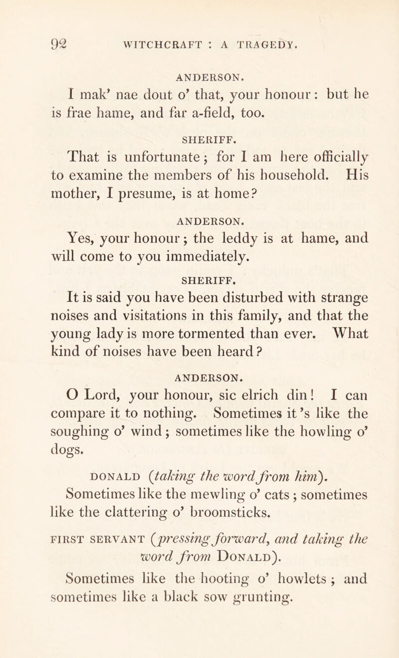 ANDERSON. I mak* nae dout o’ that, your honour: but he is frae hame, and far a-field, too. SHERIFF. That is unfortunate; for 1 am here officially to examine the members of his household. His mother, I presume, is at home? ANDERSON. Yes, your honour; the leddy is at hame, and will come to you immediately. SHERIFF. It is said you have been disturbed with strange noises and visitations in this family, and that the young lady is more tormented than ever. What kind of noises have been heard ? ANDERSON. O Lord, your honour, sic elrich din! I can compare it to nothing. Sometimes it’s like the soughing o’ wind; sometimes like the howling o’ dogs. donald (taking the word from him). Sometimes like the mewling o’ cats ; sometimes like the clattering o’ broomsticks. first servant (pressing forward, and taking the word from Donald). Sometimes like the hooting o’ howlets ; and sometimes like a black sow grunting.