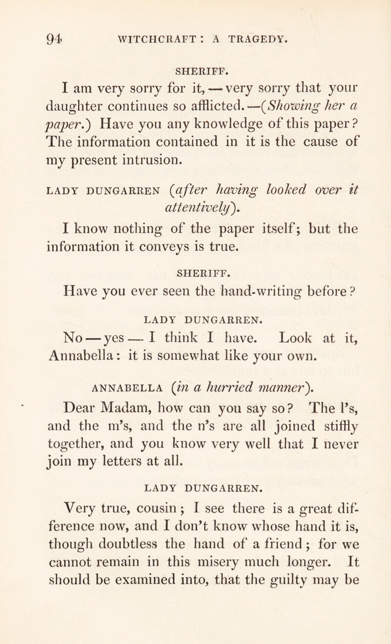 SHERIFF. I am very sorry for it,— very sorry that your daughter continues so afflicted.—(aShowing her a paper.') Have you any knowledge of this paper? The information contained in it is the cause of my present intrusion. lady dungarren (after having looked over it attentively). I know nothing of the paper itself; but the information it conveys is true. SHERIFF. Have you ever seen the hand-writing before? LADY DUNGARREN. No — yes—I think I have. Look at it, Annabella: it is somewhat like your own. Annabel la {in a hurried manner). Dear Madam, how can you say so? The l’s, and the m’s, and the n’s are all joined stiffly together, and you know very well that I never join my letters at all. LADY DUNGARREN. Very true, cousin; I see there is a great dif- ference now, and I don’t know whose hand it is, though doubtless the hand of a friend ; for we cannot remain in this misery much longer. It should be examined into, that the guilty may be