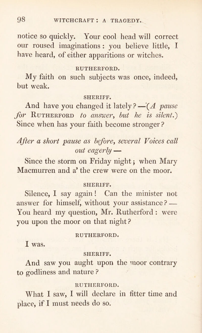 notice so quickly. Your cool head will correct our roused imaginations : you believe little, I have heard, of either apparitions or witches. RUTHERFORD. My faith on such subjects was once, indeed, but weak. SHERIFF. And have you changed it lately ? —*(A pause for Rutherford to answer, but he is silent.) Since when has your faith become stronger ? After a short pause as before, several Voices call out eagerly — Since the storm on Friday night; when Mary Macmurren and a’ the crew were on the moor. SHERIFF. Silence, I say again ! Can the minister not answer for himself, without your assistance ? — You heard my question, Mr. Rutherford : were you upon the moor on that night ? RUTHERFORD, I was. SHERIFF. And saw you aught upon the moor contrary to godliness and nature ? RUTHERFORD. What I saw, I will declare in fitter time and place, if I must needs do so.