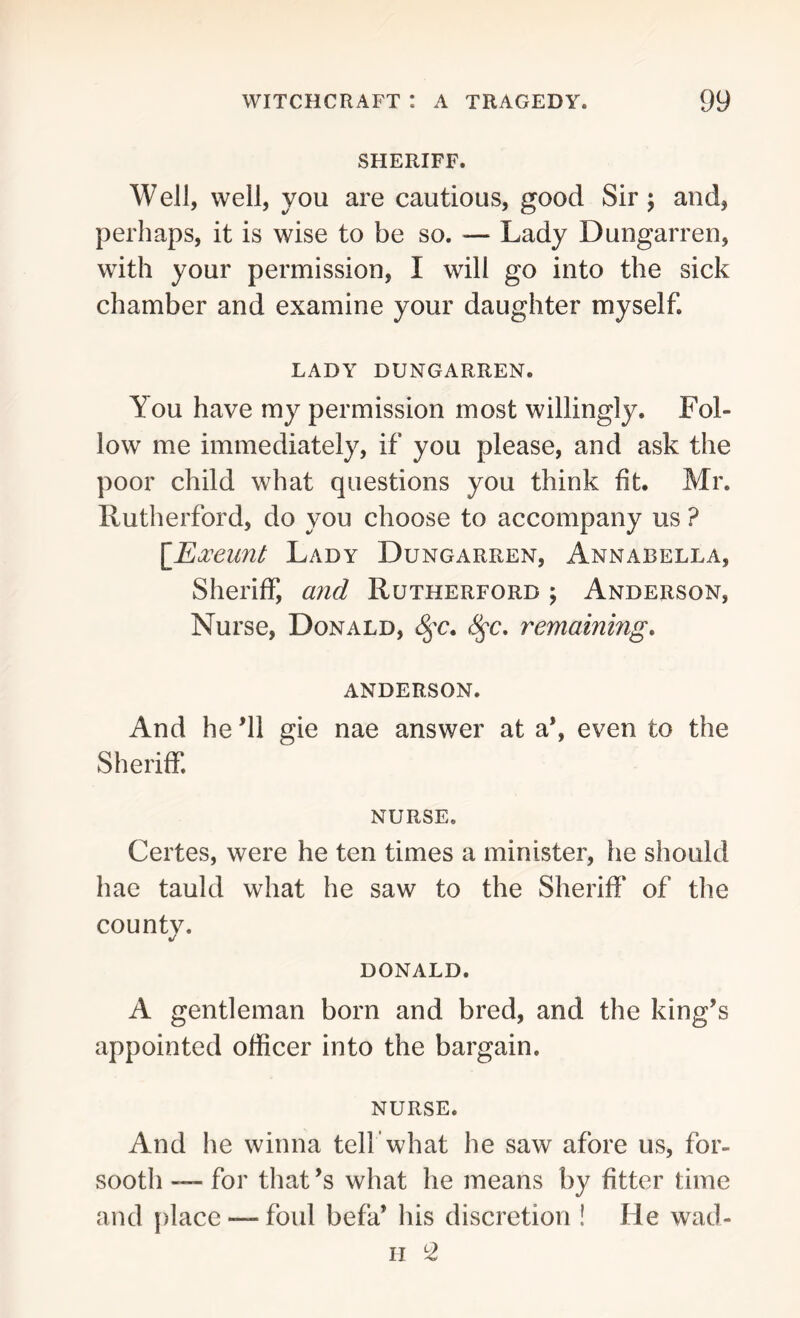 SHERIFF. Well, well, you are cautious, good Sir; and, perhaps, it is wise to be so. — Lady Dungarren, with your permission, I will go into the sick chamber and examine your daughter myself. LADY DUNGARREN. You have my permission most willingly. Fol- low me immediately, if you please, and ask the poor child what questions you think fit. Mr. Rutherford, do you choose to accompany us ? [Exeunt Lady Dungarren, Annabella, Sheriff, and Rutherford ; Anderson, Nurse, Donald, fyc. fyc. remaining. ANDERSON. And he ’ll gie nae answer at a*, even to the Sheriff. NURSE. Certes, were he ten times a minister, he should hae tauld what he saw to the Sheriff of the countv. %t DONALD. A gentleman born and bred, and the king’s appointed officer into the bargain. nurse. And he winna tell’what he saw afore us, for- sooth — for that’s what he means by fitter time and place — foul befa* his discretion ! He wad- ii 2