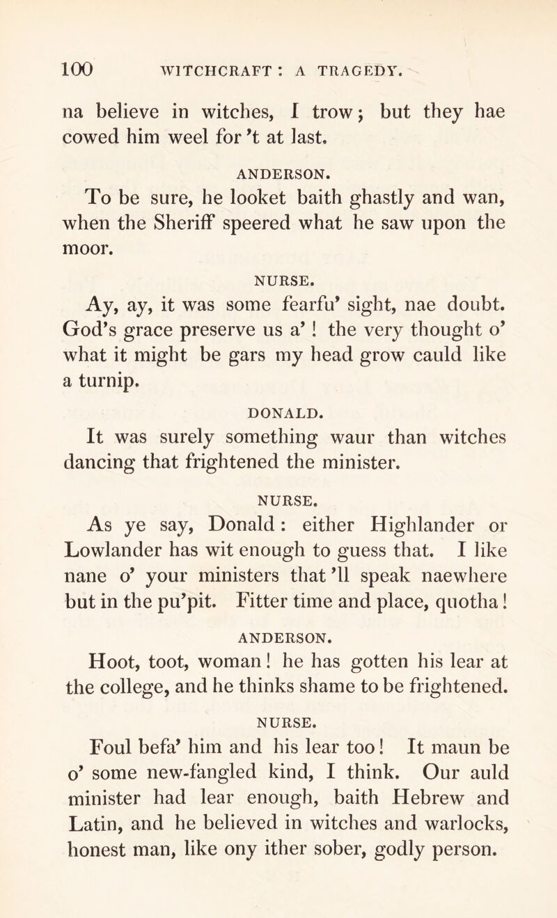 na believe in witches, I trow; but they hae cowed him weel for ’t at last ANDERSON. To be sure, he looket baith ghastly and wan, when the Sheriff speered what he saw upon the moor. NURSE. Ay, ay, it was some fearfu’ sight, nae doubt. God’s grace preserve us a’! the very thought o’ what it might be gars my head grow cauld like a turnip. DONALD. It was surely something waur than witches dancing that frightened the minister. NURSE. As ye say, Donald: either Highlander or Lowlander has wit enough to guess that. I like nane o’ your ministers that ’ll speak naewhere but in the pu’pit. Fitter time and place, quotha! ANDERSON. Hoot, toot, woman! he has gotten his lear at the college, and he thinks shame to be frightened. NURSE. Foul befa’ him and his lear too! It maun be o’ some new-fangled kind, I think. Our auld minister had lear enough, baith Hebrew and Latin, and he believed in witches and warlocks, honest man, like ony ither sober, godly person.