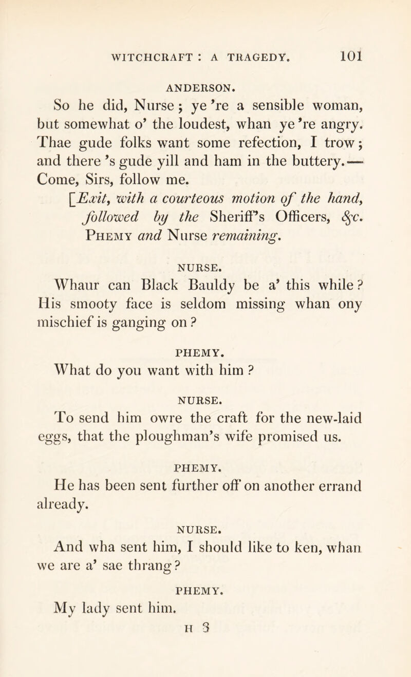 ANDERSON. So he did, Nurse; ye ’re a sensible woman, but somewhat o’ the loudest, whan ye ’re angry. Thae gude folks want some refection, I trow; and there’s gude yill and ham in the buttery.—- Come, Sirs, follow me. [JExit, with a courteous motion of the handy followed by the Sheriff’s Officers, 8$c. Phemy and Nurse remaining. NURSE. Whaur can Black Bauldy be a’ this while ? His smooty face is seldom missing whan ony mischief is ganging on ? PHEMY. What do you want with him ? NURSE. To send him owre the craft for the new-laid eggs, that the ploughman’s wife promised us. PHEMY. He has been sent further off on another errand already. NURSE. And wha sent him, I should like to ken, whan we are a’ sae thrang? PHEMY. My lady sent him. h 3