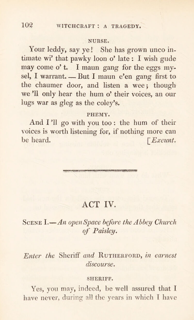 NURSE, Your leddy, say ye! She has grown unco in- timate wi’ that pawky loon o’ late : I wish glide may come o’ t. I maun gang for the eggs my- sel, I warrant. — But I maun e’en gang first to the chaumer door, and listen a wee; though we ’ll only hear the hum o’ their voices, an our lugs war as gleg as the coley’s. PHEMY. And I ’ll go with you too : the hum of their voices is worth listening for, if nothing more can be heard. [Exeunt. ACT IV. Scene I .—An open Space before the Abbey Church of Paisley. Enter the Sheriff and Rutherford, in earnest discourse. SHERIFF. Yes, you may, indeed, be well assured that I have never, during all the years in which I have