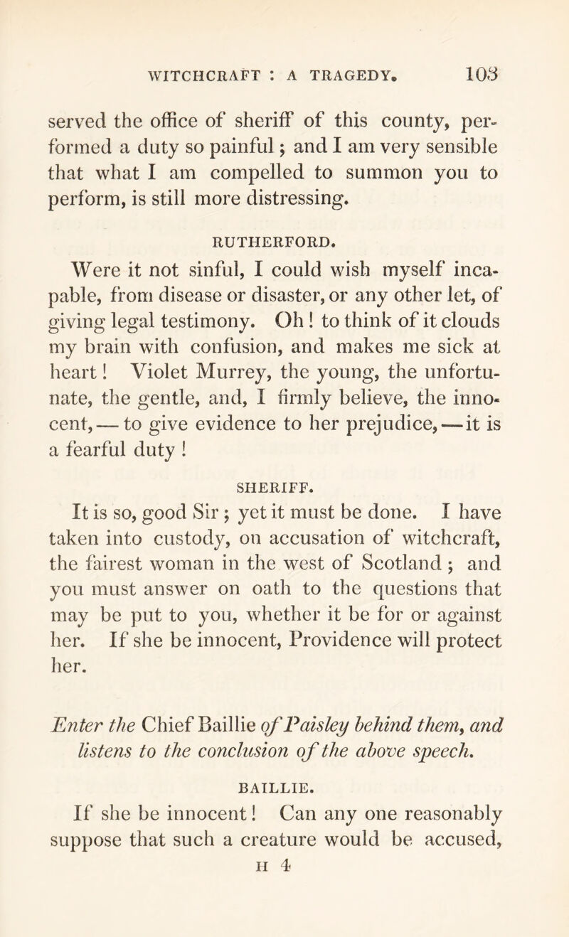 served the office of sheriff of this county, per- formed a duty so painful; and I am very sensible that what I am compelled to summon you to perform, is still more distressing. RUTHERFORD. Were it not sinful, I could wish myself inca- pable, from disease or disaster, or any other let, of giving legal testimony. Oh ! to think of it clouds my brain with confusion, and makes me sick at heart! Violet Murrey, the young, the unfortu- nate, the gentle, and, I firmly believe, the inno- cent,— to give evidence to her prejudice,—it is a fearful duty ! SHERIFF. It is so, good Sir ; yet it must be done. I have taken into custody, on accusation of witchcraft, the fairest woman in the west of Scotland ; and you must answer on oath to the questions that may be put to you, whether it be for or against her. If she be innocent, Providence will protect her. Enter the Chief Baillie of Paisley behind them, and listens to the conclusion of the above speech. BAILLIE. If she be innocent! Can any one reasonably suppose that such a creature would be accused, h 4