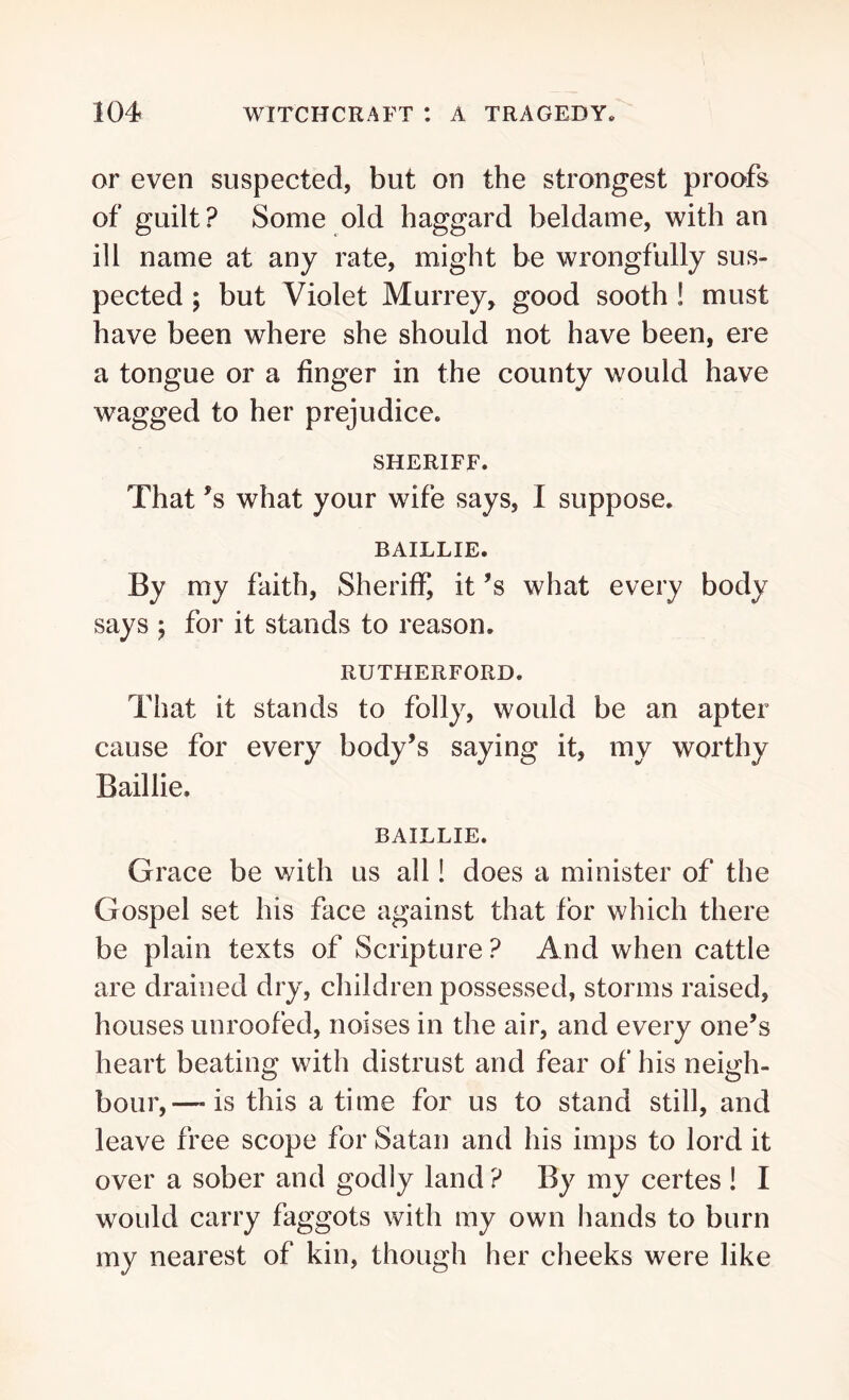 or even suspected, but on the strongest proofs of guilt? Some old haggard beldame, with an ill name at any rate, might be wrongfully sus- pected ; but Violet Murrey, good sooth ! must have been where she should not have been, ere a tongue or a finger in the county would have wagged to her prejudice. SHERIFF. That ’s what your wife says, I suppose. BAILLIE. By my faith, Sheriff, it’s what every body says ; for it stands to reason. RUTHERFORD. That it stands to folly, would be an apter cause for every body’s saying it, my worthy Baillie. BAILLIE. Grace be with us all! does a minister of the Gospel set his face against that for which there be plain texts of Scripture ? And when cattle are drained dry, children possessed, storms raised, houses unroofed, noises in the air, and every one’s heart beating with distrust and fear of his neigh- bour,—is this a time for us to stand still, and leave free scope for Satan and his imps to lord it over a sober and godly land ? By my certes ! I would carry faggots with my own hands to burn my nearest of kin, though her cheeks were like