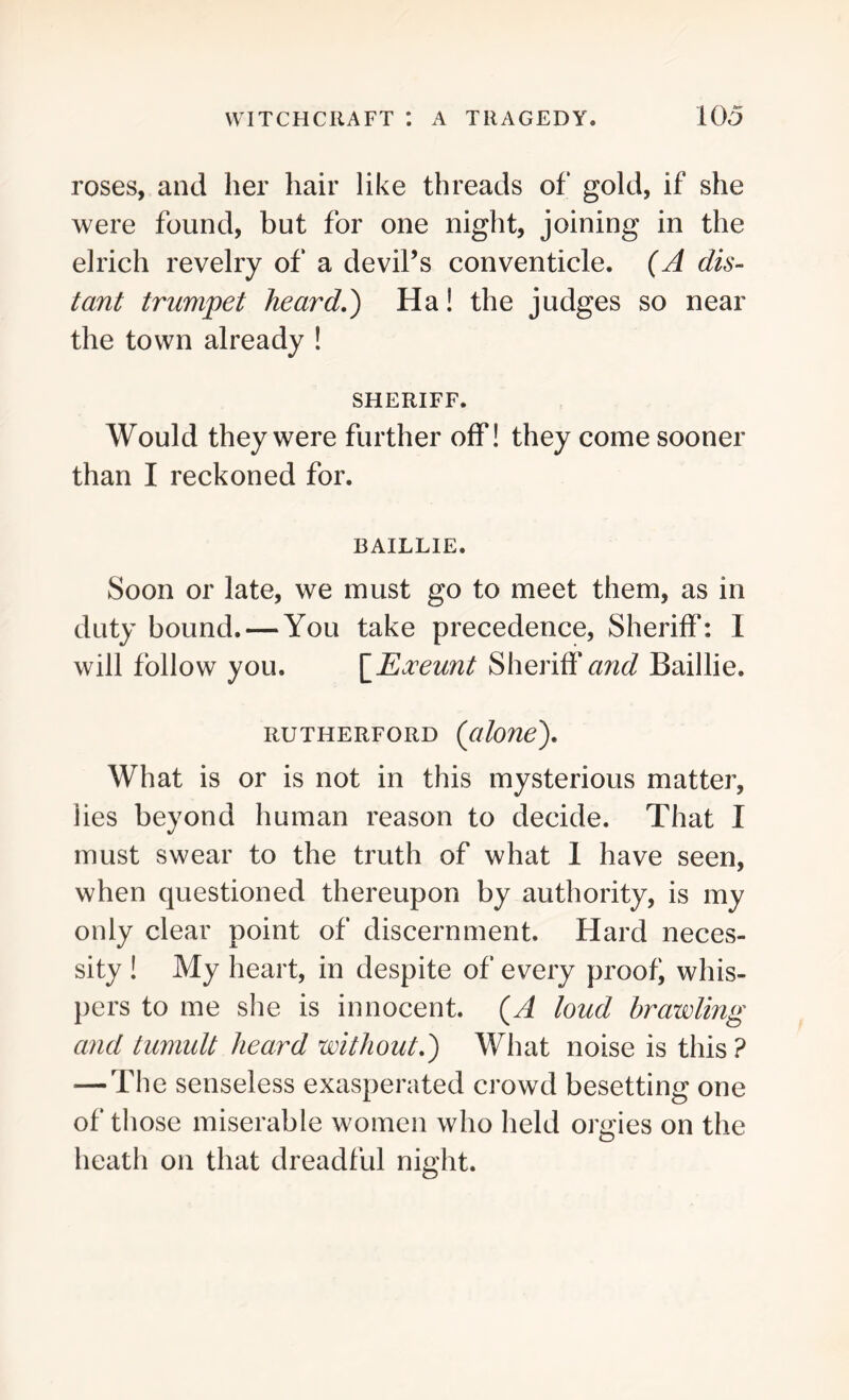 roses, and her hair like threads of gold, if she were found, but for one night, joining in the elrich revelry of a devil’s conventicle. (A dis- tant trumpet heard A) Ha! the judges so near the town already ! SHERIFF. Would they were further off! they come sooner than I reckoned for. BAILLIE. Soon or late, we must go to meet them, as in duty bound. — You take precedence, Sheriff: 1 will follow you. [Exeunt Sheriff awe? Baillie. RUTHERFORD (alone). What is or is not in this mysterious matter, lies beyond human reason to decide. That I must swear to the truth of what 1 have seen, when questioned thereupon by authority, is my only clear point of discernment. Hard neces- sity ! My heart, in despite of every proof whis- pers to me she is innocent. (A loud brawling and tumult heard without.) What noise is this ? — The senseless exasperated crowd besetting one of those miserable women who held orgies on the heath on that dreadful night.