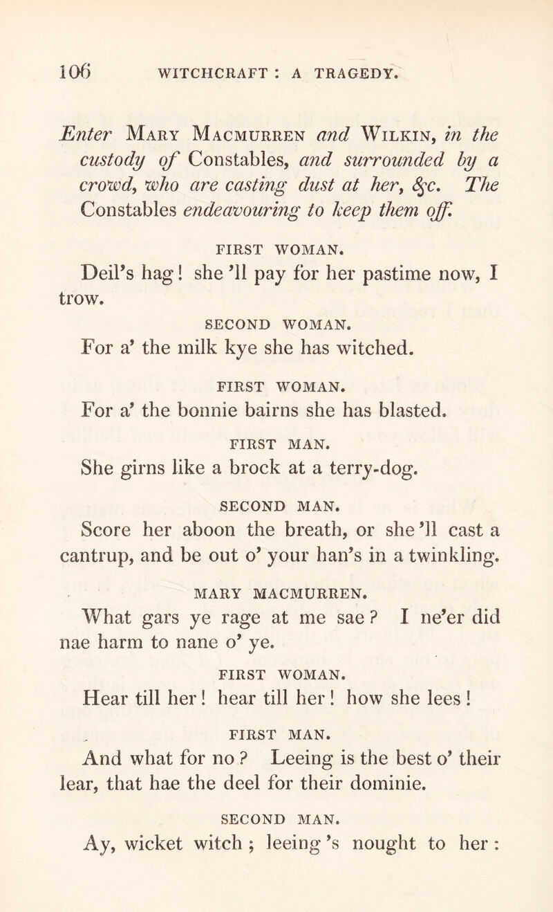 Enter Mary Macmurren and Wilkin, in the custody of Constables, and surrounded hy a crowd, who are casting dust at hert 8$c. The Constables endeavouring to keep them off. first woman. Deil’s hag! she 61 pay for her pastime now, I trow. second woman. For a’ the milk kye she has witched. FIRST WOMAN. For a* the bonnie bairns she has blasted. FIRST MAN. She girns like a brock at a terry-dog. SECOND MAN. Score her aboon the breath, or she 61 cast a cantrup, and be out o’ your han’s in a twinkling. MARY MACMURREN. What gars ye rage at me sae ? I ne’er did nae harm to nane o’ ye. FIRST WOMAN. Hear till her! hear till her ! how she lees ! FIRST MAN. And what for no ? Leeing is the best o’ their lear, that hae the deel for their dominie. SECOND MAN. Ay, wicket witch ; leeing *s nought to her :