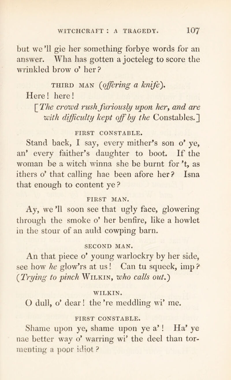 but we’ll gie her something forbye words for an answer. Wha has gotten a jocteleg to score the wrinkled brow o’ her? third man (offering a knife'). Here! here! [ The crowd rush furiously upon her> and are with difficulty kept off by the Constables.] FIRST CONSTABLE. Stand back, I say, every mither’s son o’ ye, an* every faither’s daughter to boot. If the woman be a witch winna she be burnt for ’t, as ithers o’ that calling hae been afore her? Isna that enough to content ye ? FIRST MAN. Ay, we ’ll soon see that ugly face, glowering through the smoke o’ her benfire, like a howlet in the stour of an auld cowping barn. SECOND MAN. An that piece o’ young warlockry by her side, see how he glow’rs at us! Can tu squeek, imp ? (Trying to pinch Wilkin, who calls out.) WILKIN. O dull, o’ dear! the ’re meddling wi’ me. FIRST CONSTABLE. Shame upon ye, shame upon ye a’! Ha’ ye nae better way o’ warring wi’ the deel than tor- menting a poor idiot ?