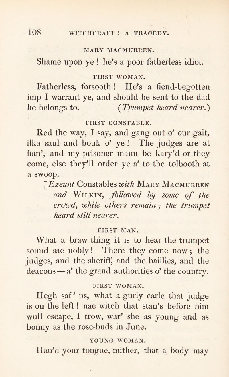 MARY MACMURREN. Shame upon ye ! he’s a poor fatherless idiot. FIRST WOMAN. Fatherless, forsooth ! He’s a fiend-begotten imp I warrant ye, and should be sent to the dad he belongs to. ( Trumpet heard nearer.) FIRST CONSTABLE. Red the way, I say, and gang out o’ our gait, ilka said and bouk o’ ye ! The judges are at han’, and my prisoner maun be kary’d or they come, else they’ll order ye a’ to the tolbooth at a swoop. [Eoceunt Constables with Mary Macmurren and Wilkin, followed by some of the crowd, while others remain; the trumpet heard still nearer. FIRST MAN. What a braw thing it is to hear the trumpet sound sae nobly! There they come now; the judges, and the sheriff, and the baillies, and the deacons —a’ the grand authorities o’ the country. FIRST WOMAN. Hegh saf ’ us, what a gurly carle that judge is on the left! nae witch that stan’s before him wull escape, I trow, war’ she as young and as bonny as the rose-buds in June. YOUNG WOMAN. Hau’d your tongue, mither, that a body may
