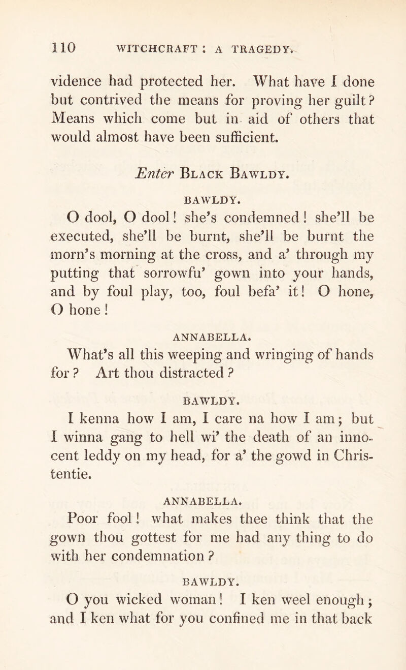 vidence had protected her. What have 1 done but contrived the means for proving her guilt? Means which come but in aid of others that would almost have been sufficient. Enter Black Bawldy. BAWLDY. O dool, O dool! she’s condemned! she’ll be executed, she’ll be burnt, she’ll be burnt the morn’s morning at the cross, and a’ through my putting that sorrowfu’ gown into your hands, and by foul play, too, foul befa’ it! O hone, O hone! ANNABELLA. What’s all this weeping and wringing of hands for ? Art thou distracted ? BAWLDY. I kenna how I am, I care na how I am; but I winna gang to hell wi’ the death of an inno- cent leddy on my head, for a’ the gowd in Chris- tentie. ANNABEL!. A. Poor fool! what makes thee think that the gown thou gottest for me had any thing to do with her condemnation ? BAWLDY. O you wicked woman! I ken weel enough ; and I ken what for you confined me in that back