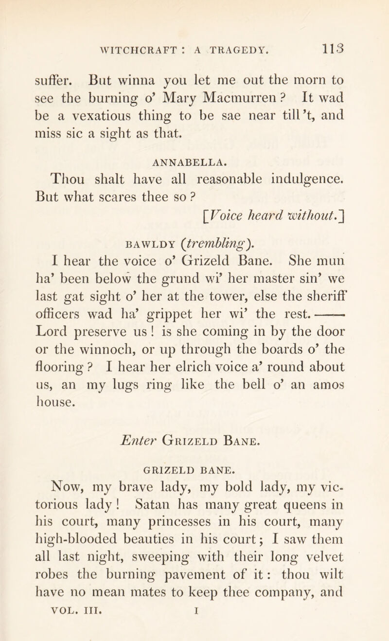 suffer. But winna you let me out the morn to see the burning o’ Mary Macmurren ? It wad be a vexatious thing to be sae near till’t, and miss sic a sight as that. ANNABELLA. Thou shalt have all reasonable indulgence. But what scares thee so ? [Voice heard without.] bawldy (trembling). I hear the voice o’ Grizeld Bane. She man ha’ been below the grund wi’ her master sin’ we last gat sight o’ her at the tower, else the sheriff officers wad ha’ grippet her wi’ the rest. —— Lord preserve us ! is she coming in by the door or the winnoch, or up through the boards o* the flooring ? I hear her elrich voice a’ round about us, an my lugs ring like the bell o’ an amos house. Enter Gihzeld Bane. GRIZELD BANE. Now, my brave lady, my bold lady, my vic- torious lady ! Satan has many great queens in his court, many princesses in his court, many high-blooded beauties in his court; I saw them all last night, sweeping with their long velvet robes the burning pavement of it: thou wilt have no mean mates to keep thee company, and VOL. III. i