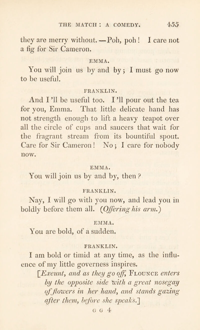 they are merry without.—Poh, poh ! I care not a fig for Sir Cameron. EMMA. You will join us by and by; I must go now to be useful. FRANKLIN. And I’ll be useful too. I ’ll pour out the tea for you, Emma. That little delicate hand has not strength enough to lift a heavy teapot over all the circle of cups and saucers that wait for the fragrant stream from its bountiful spout. Care for Sir Cameron ! No ; I care for nobody now. EMMA. You will join us by and by, then ? FRANKLIN. Nay, I will go with you now, and lead you in boldly before them all. {Offering his arm.) EMMA. You are bold, of a sudden. FRANKLIN. I am bold or timid at any time, as the influ- ence of my little governess inspires. [Exeunt, and as they gooff. Flounce enters by the opposite side 1with a great nosegay of flowers in her hand, and stands gazing after them, before she speaks g g 4