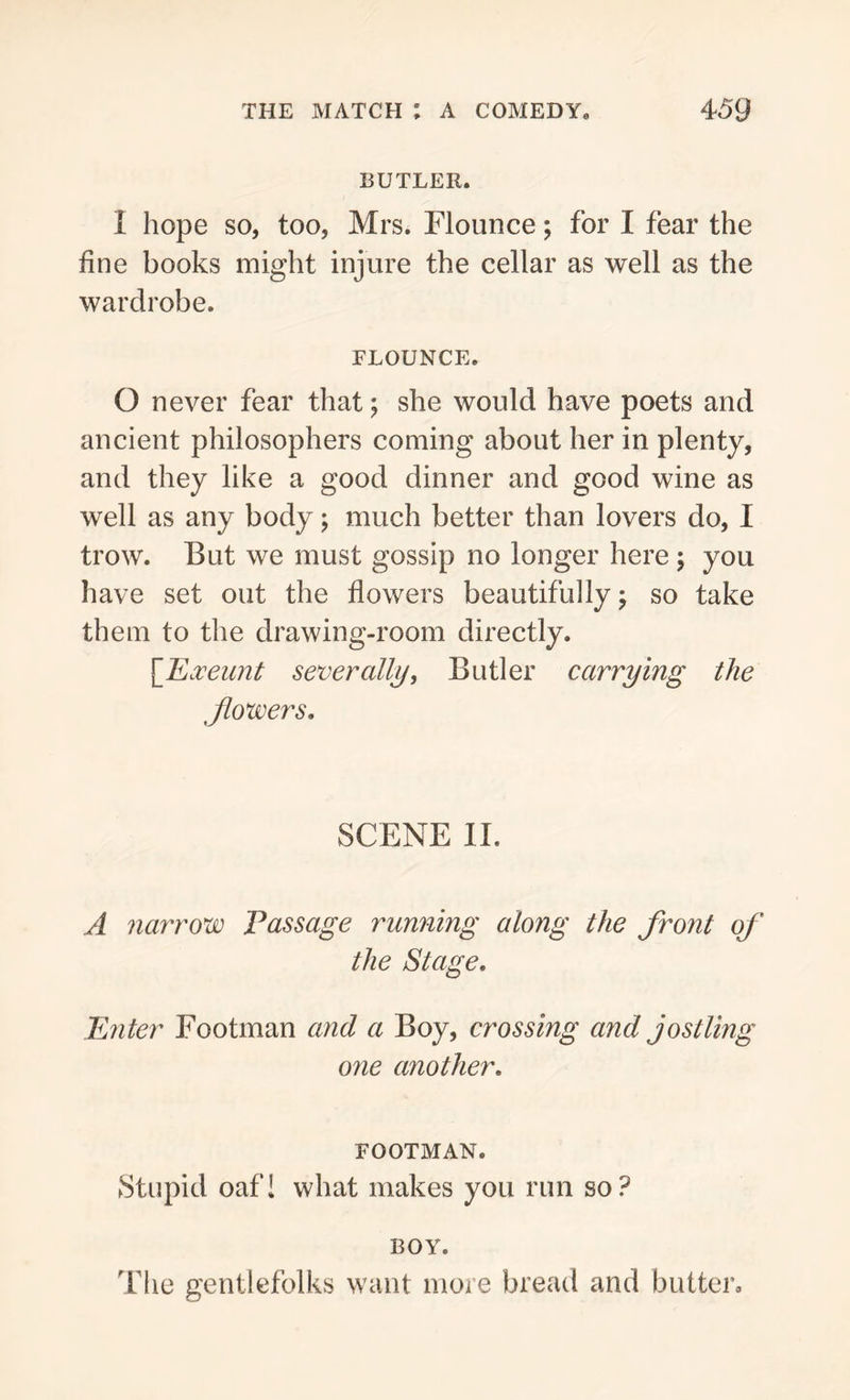 BUTLER. I hope so, too, Mrs. Flounce; for I fear the fine books might injure the cellar as well as the wardrobe. FLOUNCE. O never fear that; she would have poets and ancient philosophers coming about her in plenty, and they like a good dinner and good wine as well as any body; much better than lovers do, I trow. But we must gossip no longer here ; you have set out the flowers beautifully; so take them to the drawing-room directly. [Exeunt severally, Butler carrying the fowers. SCENE II. A narrow Passage running along the front of the Stage. Enter Footman and a Boy, crossing and jostling one another. FOOTMAN. Stupid oaf! what makes you run so? BOY. The gentlefolks want more bread and butter.