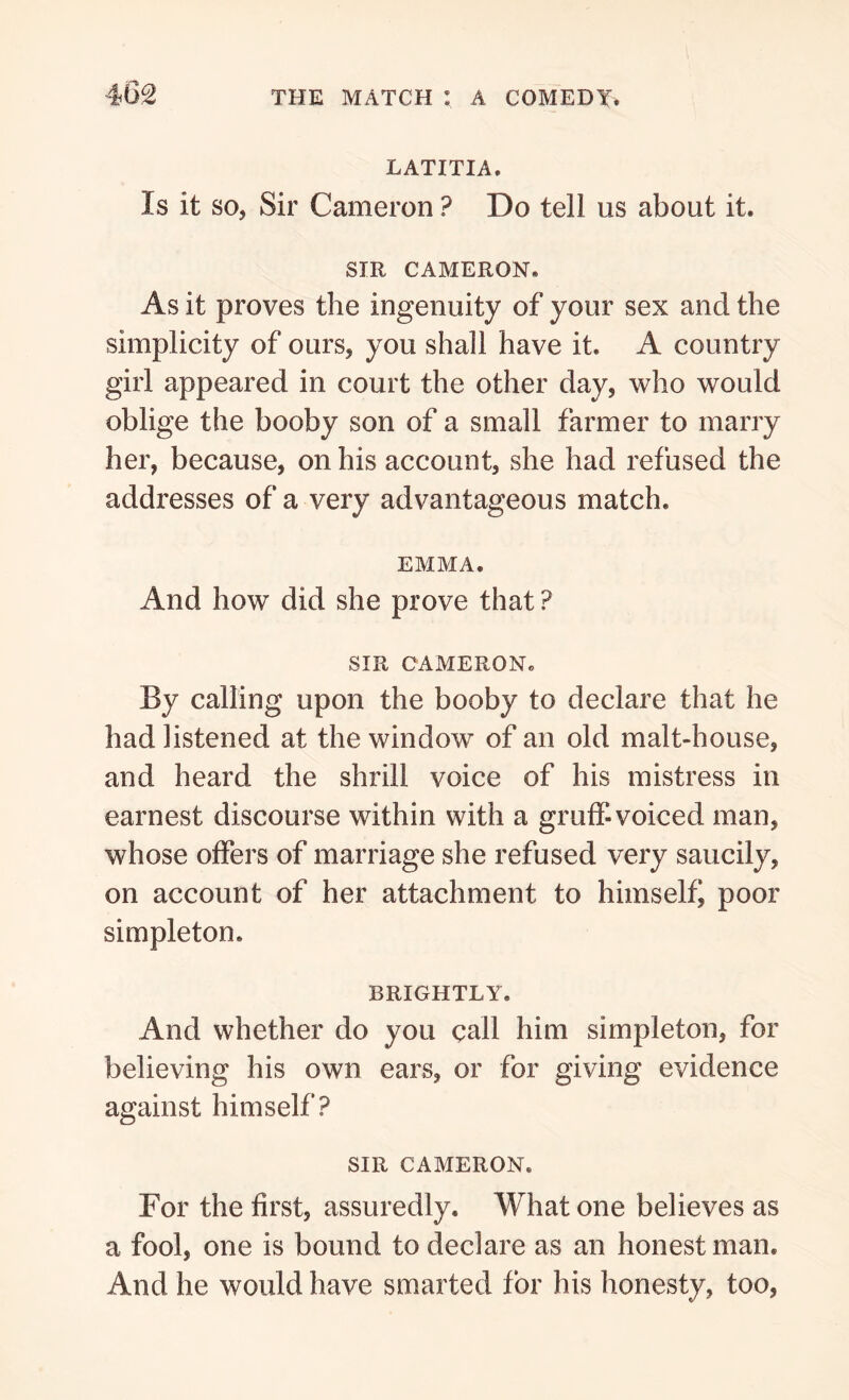 LATITIA. Is it so, Sir Cameron ? Do tell us about it. SIR CAMERON. As it proves the ingenuity of your sex and the simplicity of ours, you shall have it. A country girl appeared in court the other day, who would oblige the booby son of a small farmer to marry her, because, on his account, she had refused the addresses of a very advantageous match. EMMA. And how did she prove that ? SIR CAMERON. By calling upon the booby to declare that he had listened at the window of an old malt-house, and heard the shrill voice of his mistress in earnest discourse within with a gruff-voiced man, whose offers of marriage she refused very saucily, on account of her attachment to himself) poor simpleton. BRIGHTLY. And whether do you call him simpleton, for believing his own ears, or for giving evidence against himself? SIR CAMERON. For the first, assuredly. What one believes as a fool, one is bound to declare as an honest man. And he would have smarted for his honesty, too,