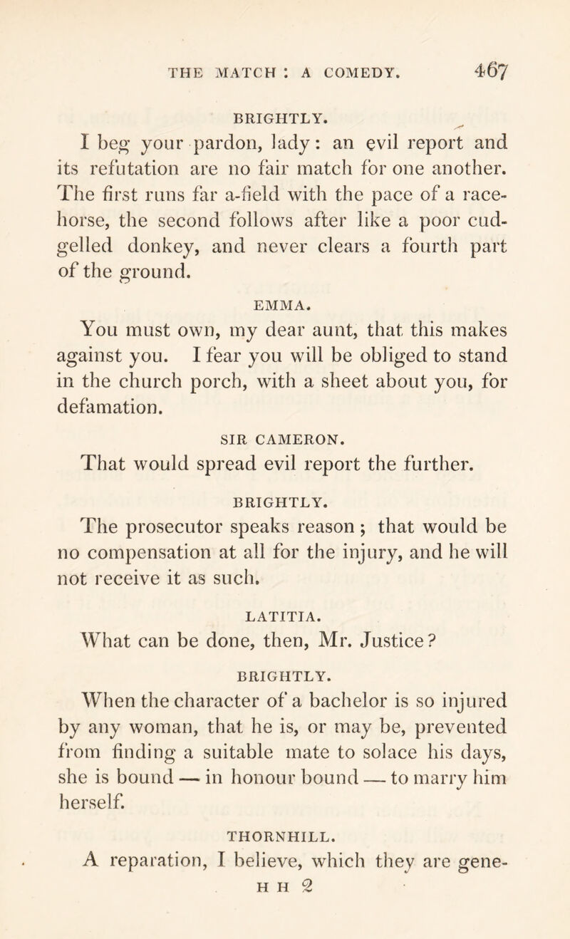BRIGHTLY. I beg your pardon, lady: an evil report and its refutation are no fair match for one another. The first runs far a-field with the pace of a race- horse, the second follows after like a poor cud- gelled donkey, and never clears a fourth part of the ground. EMMA. You must own, my dear aunt, that this makes against you. I fear you will be obliged to stand in the church porch, with a sheet about you, for defamation. SIR CAMERON. That would spread evil report the further. BRIGHTLY. The prosecutor speaks reason ; that would be no compensation at all for the injury, and he will not receive it as such. LATITIA. What can be done, then, Mr. Justice? BRIGHTLY. When the character of a bachelor is so injured by any woman, that he is, or may be, prevented from finding a suitable mate to solace his days, she is bound — in honour bound — to marry him herself. THORNHILL. A reparation, I believe, which they are gene- H h 2