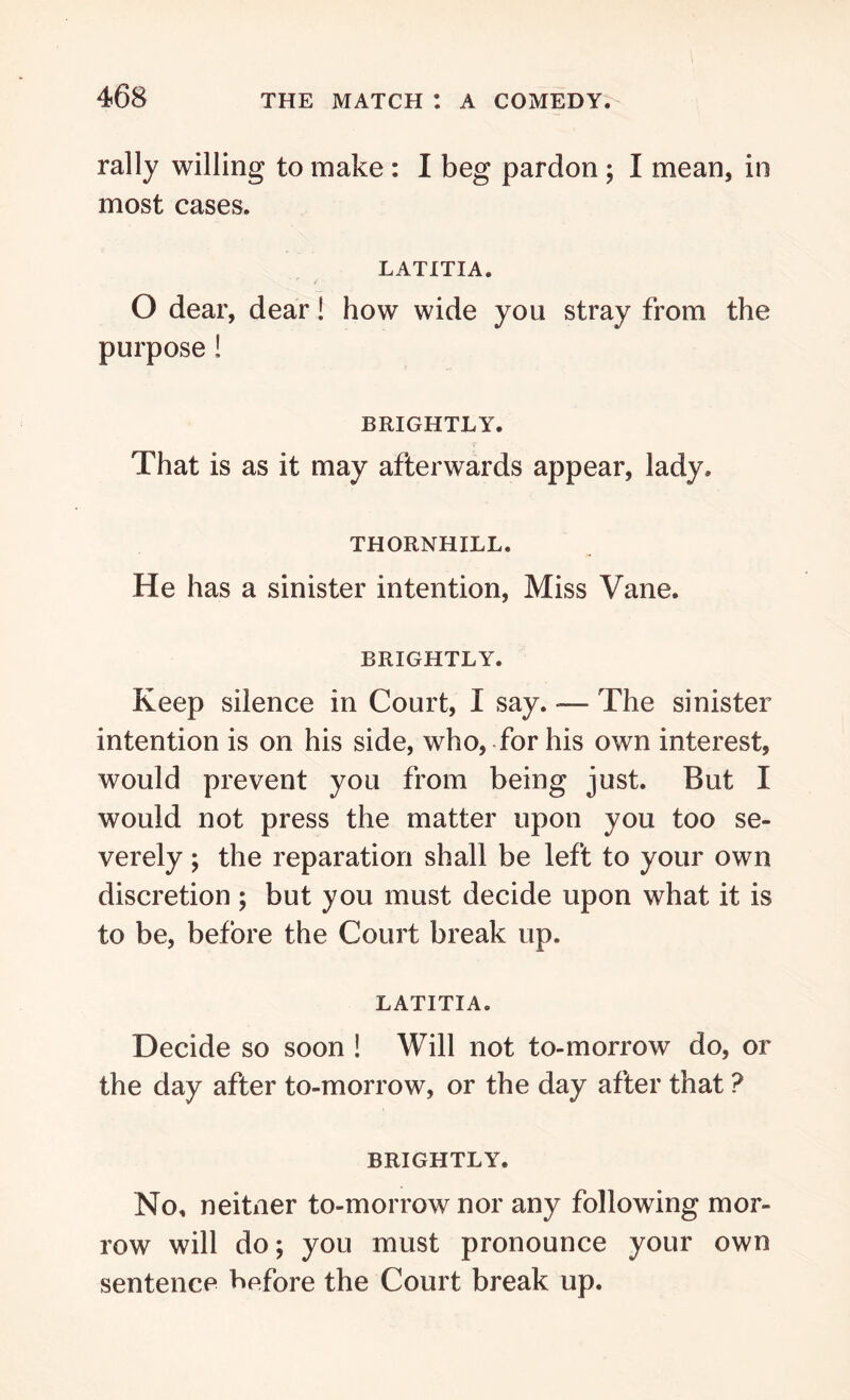 rally willing to make : I beg pardon ; I mean, in most cases. LATITIA. O dear, dear! how wide you stray from the purpose! BRIGHTLY. That is as it may afterwards appear, lady. THORNHILL. He has a sinister intention, Miss Vane. BRIGHTLY. Keep silence in Court, I say. -— The sinister intention is on his side, who, for his own interest, would prevent you from being just. But I would not press the matter upon you too se- verely ; the reparation shall be left to your own discretion ; but you must decide upon what it is to be, before the Court break up. LATITIA. Decide so soon ! Will not to-morrow do, or the day after to-morrow, or the day after that ? BRIGHTLY. No, neitner to-morrow nor any following mor- row will do; you must pronounce your own sentence before the Court break up.