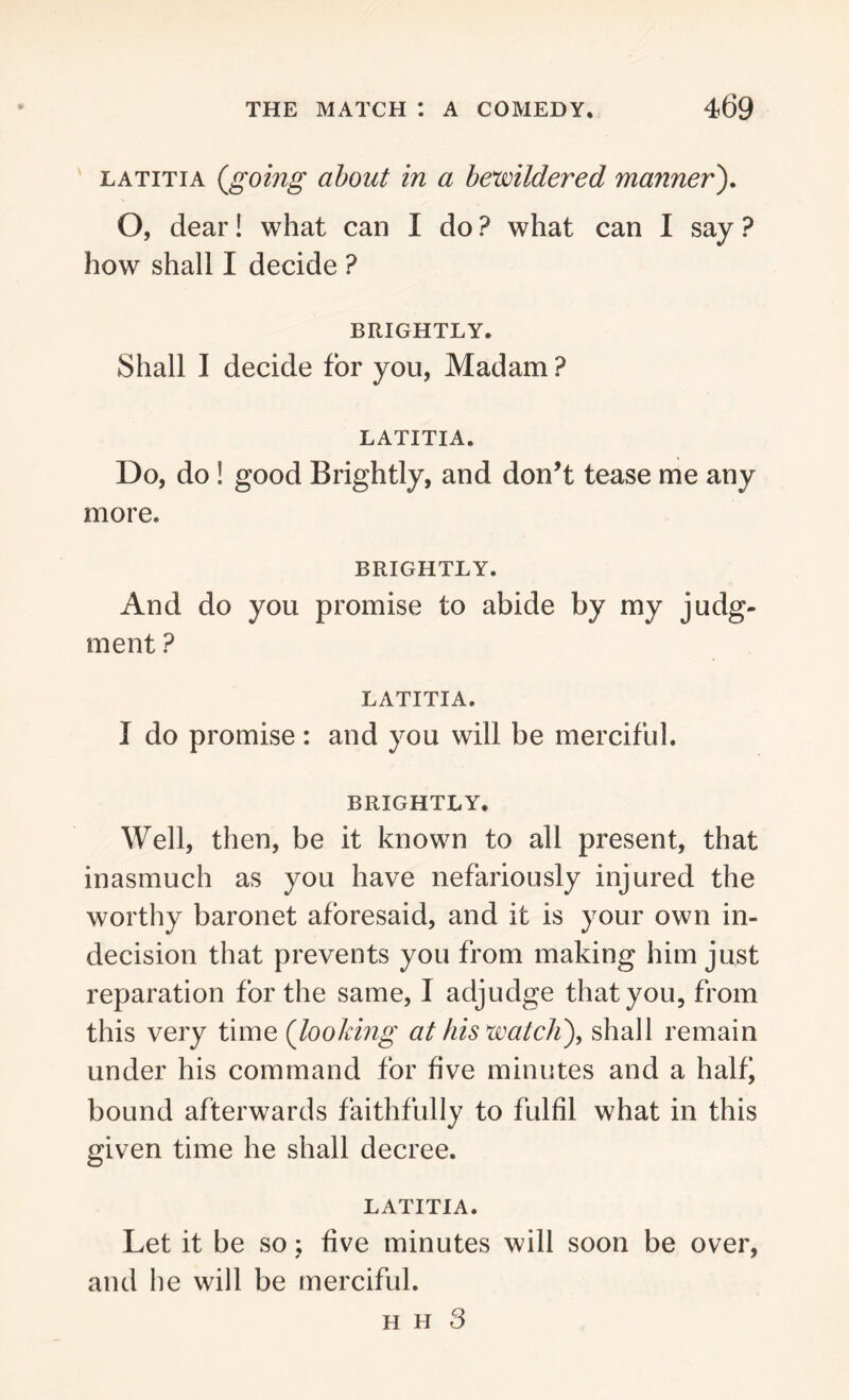 latitia (going about in a bewildered manner). O, dear! what can I do ? what can I say ? how shall I decide ? BRIGHTLY. Shall I decide for you, Madam ? LATITIA. Do, do ! good Brightly, and don’t tease me any more. BRIGHTLY. And do you promise to abide by my judg- ment ? LATITIA. I do promise : and you will be merciful. BRIGHTLY. Well, then, be it known to all present, that inasmuch as you have nefariously injured the worthy baronet aforesaid, and it is your own in- decision that prevents you from making him just reparation for the same, I adjudge that you, from this very time (looking at his watch'), shall remain under his command for five minutes and a halfi bound afterwards faithfully to fulfil what in this given time he shall decree. LATITIA. Let it be so ; five minutes will soon be over, and he will be merciful.