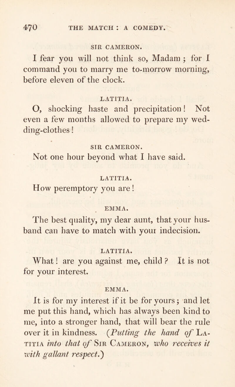 SIR CAMERON. I fear you will not think so, Madam ; for I command you to marry me to-morrow morning, before eleven of the clock. LATITIA, O, shocking haste and precipitation! Not even a few months allowed to prepare my wed- ding-clothes ! SIR CAMERON. Not one hour beyond what I have said. LATITIA. How peremptory you are ! EMMA. The best quality, my dear aunt, that your hus- band can have to match with your indecision. LATITIA. What! are you against me, child ? It is not for your interest. EMMA. It is for my interest if it be for yours ; and let me put this hand, which has always been kind to me, into a stronger hand, that will bear the rule over it in kindness. (Putting the hand of La- titia into that of Sir Cameron, who receives it with gallant respect.')