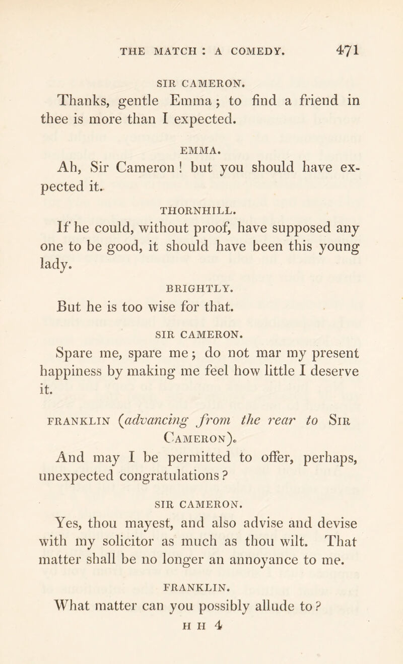 SIR CAMERON. Thanks, gentle Emma ; to find a friend in thee is more than I expected. EMMA. Ah, Sir Cameron ! but you should have ex- pected it. THORNHILL. If he could, without proof, have supposed any one to be good, it should have been this young lady. BRIGHTLY. But he is too wise for that. SIR CAMERON. Spare me, spare me; do not mar my present happiness by making me feel how little I deserve it. franklin ('advancing from the rear to Sir Cameron). And may I be permitted to offer, perhaps, unexpected congratulations ? SIR CAMERON. Yes, thou mayest, and also advise and devise with my solicitor as much as thou wilt. That matter shall be no longer an annoyance to me. FRANKLIN. What matter can you possibly allude to? H h 4