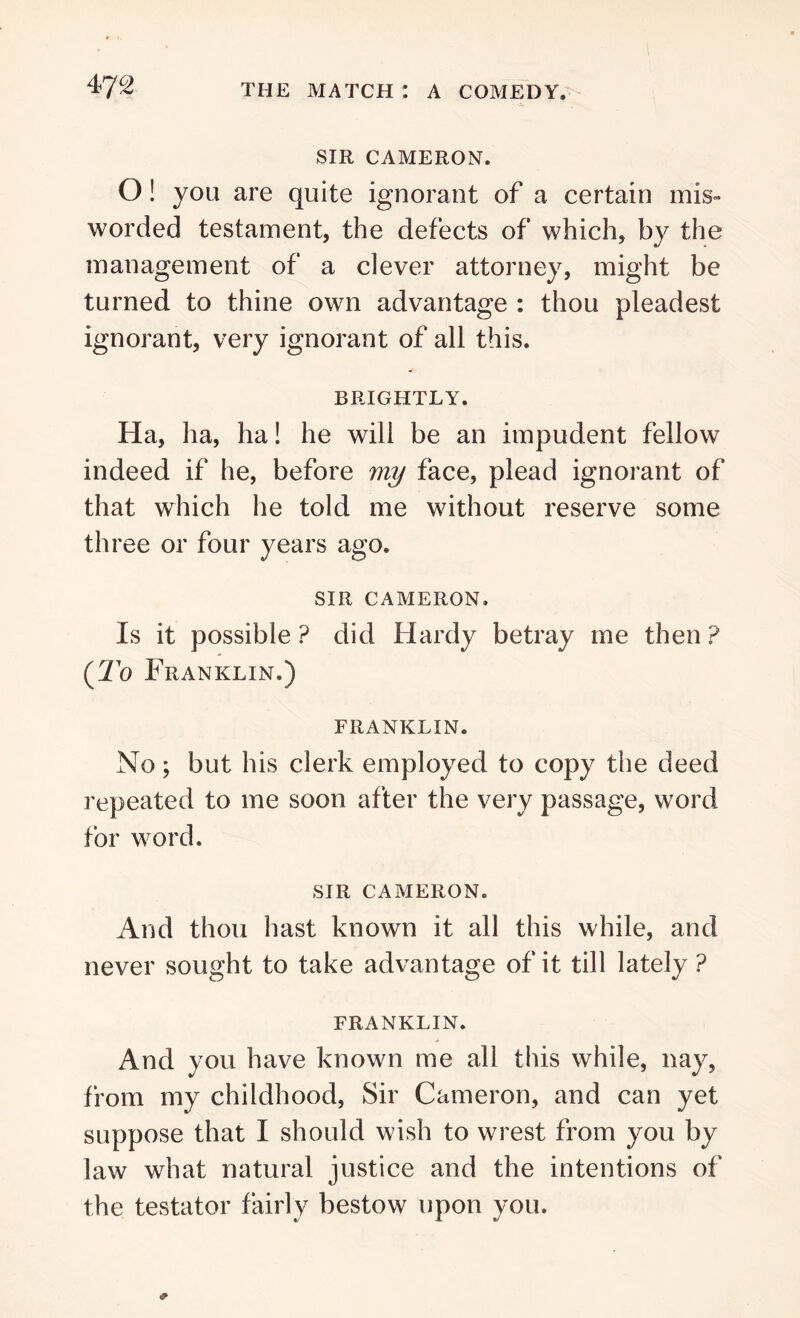 SIR CAMERON. O! you are quite ignorant of a certain mis- worded testament, the defects of which, by the management of a clever attorney, might be turned to thine own advantage : thou pleadest ignorant, very ignorant of all this. BRIGHTLY. Ha, ha, ha! he will be an impudent fellow indeed if he, before my face, plead ignorant of that which he told me without reserve some three or four years ago. SIR CAMERON. Is it possible ? did Hardy betray me then ? (To Franklin.) FRANKLIN. No; but his clerk employed to copy the deed repeated to me soon after the very passage, word for word. SIR CAMERON. And thou hast known it all this while, and never sought to take advantage of it till lately ? FRANKLIN. And you have known me all this while, nay, from my childhood, Sir Cameron, and can yet suppose that I should wish to wrest from you by law what natural justice and the intentions of the testator fairly bestow upon you.