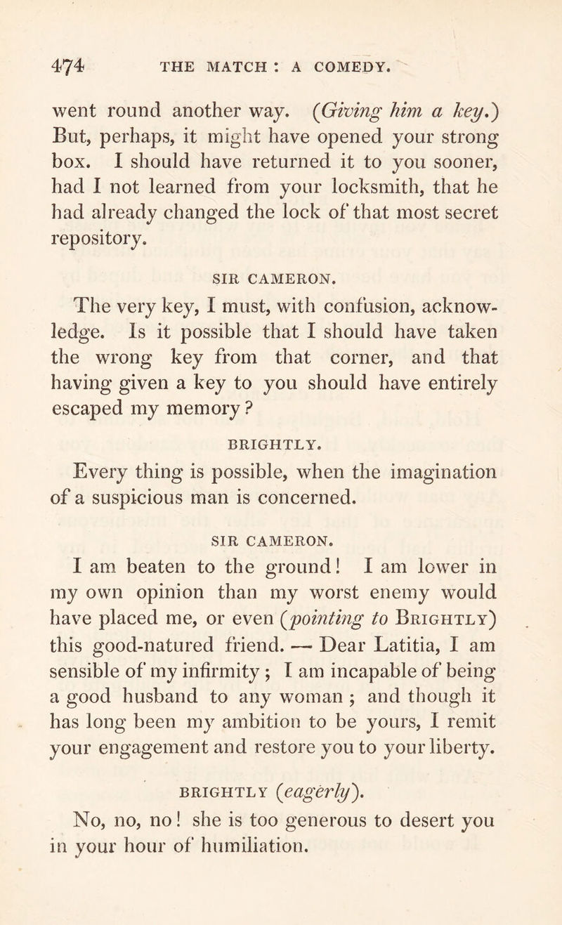 went round another way. (Giving him a key.) But, perhaps, it might have opened your strong box. I should have returned it to you sooner, had I not learned from your locksmith, that he had already changed the lock of that most secret repository. SIR CAMERON. The very key, I must, with confusion, acknow- ledge. Is it possible that I should have taken the wrong key from that corner, and that having given a key to you should have entirely escaped my memory ? BRIGHTLY. Every thing is possible, when the imagination of a suspicious man is concerned. SIR CAMERON. I am beaten to the ground! I am lower in my own opinion than my worst enemy would have placed me, or even (pointing to Brightly) this good-natured friend. — Dear Latitia, I am sensible of my infirmity ; I am incapable of being a good husband to any woman ; and though it has long been my ambition to be yours, I remit your engagement and restore you to your liberty. brightly [eagerly'). No, no, no! she is too generous to desert you in your hour of humiliation.
