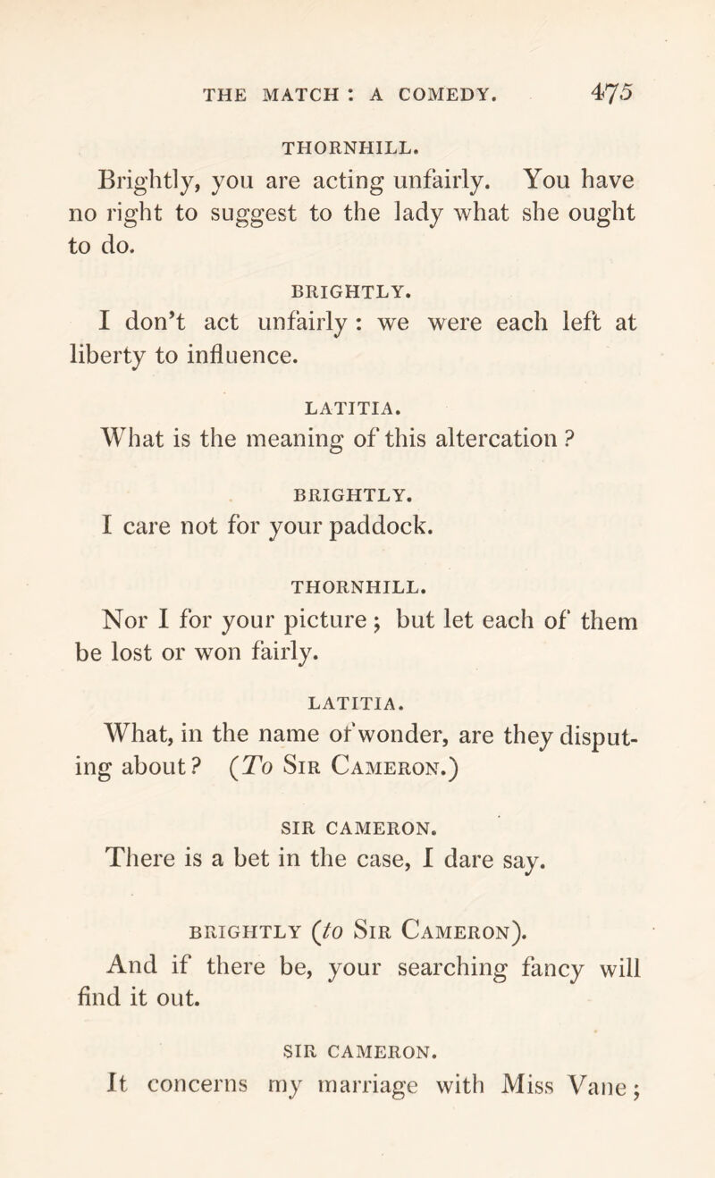 THORNHILL. Brightly, you are acting unfairly. You have no right to suggest to the lady what she ought to do. BRIGHTLY. I don’t act unfairly : we were each left at liberty to influence. LATITIA. What is the meaning of this altercation ? BRIGHTLY. I care not for your paddock. THORNHILL. Nor I for your picture; but let each of them be lost or won fairly. LATITIA. What, in the name of wonder, are they disput- ing about? (To Sir Cameron.) SIR CAMERON. There is a bet in the case, I dare say. brightly (to Sir Cameron). And if there be, your searching fancy will find it out. SIR CAMERON. It concerns my marriage with Miss Vane;