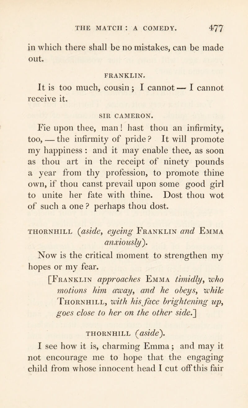 in which there shall be no mistakes, can be made out. FRANKLIN. It is too much, cousin; I cannot— I cannot receive it. SIR CAMERON. Fie upon thee, man! hast thou an infirmity, too, — the infirmity of pride ? It will promote my happiness : and it may enable thee, as soon as thou art in the receipt of ninety pounds a year from thy profession, to promote thine own, if thou canst prevail upon some good girl to unite her fate with thine. Dost thou wot of such a one ? perhaps thou dost. thornhill (aside, eyeing Franklin and Emma anxiously). Now is the critical moment to strengthen my hopes or my fear. [Franklin approaches Emma timidly, who motions him away, and he obeys, while Thornhill, with his face brightening up> goes close to her on the other side.] THORNHILL {aside'). I see how it is, charming Emma; and may it not encourage me to hope that the engaging child from whose innocen t head I cut off this fair