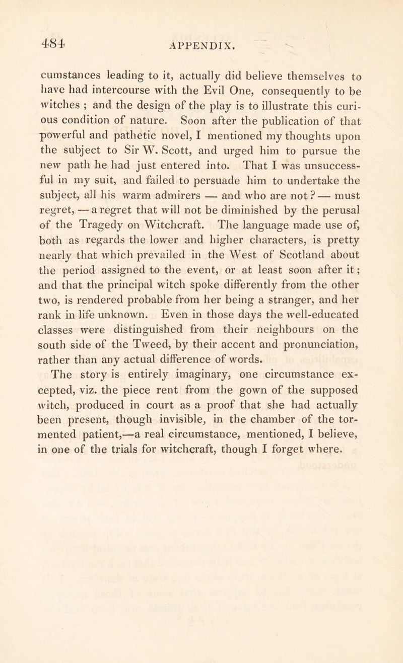 cumstances leading to it, actually did believe themselves to have had intercourse with the Evil One, consequently to be witches ; and the design of the play is to illustrate this curi- ous condition of nature. Soon after the publication of that powerful and pathetic novel, I mentioned my thoughts upon the subject to Sir W. Scott, and urged him to pursue the new path he had just entered into. That I was unsuccess- ful in my suit, and failed to persuade him to undertake the subject, all his warm admirers — and who are not?— must regret, —a regret that will not be diminished by the perusal of the Tragedy on Witchcraft. The language made use of, both as regards the lower and higher characters, is pretty nearly that which prevailed in the West of Scotland about the period assigned to the event, or at least soon after it; and that the principal witch spoke differently from the other two, is rendered probable from her being a stranger, and her rank in life unknown. Even in those days the well-educated classes were distinguished from their neighbours on the south side of the Tweed, by their accent and pronunciation, rather than any actual difference of words. The story is entirely imaginary, one circumstance ex- cepted, viz. the piece rent from the gown of the supposed witch, produced in court as a proof that she had actually been present, though invisible, in the chamber of the tor- mented patient,—a real circumstance, mentioned, I believe, in one of the trials for witchcraft, though I forget where.