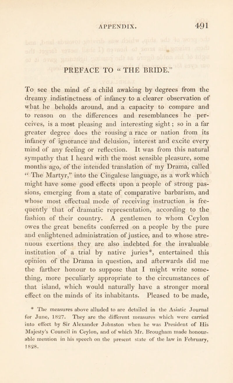 PREFACE TO “ THE BRIDE.” To see the mind of a child awaking by degrees from the dreamy indistinctness of infancy to a clearer observation of what he beholds around, and a capacity to compare and to reason on the differences and resemblances he per- ceives, is a most pleasing and interesting sight; so in a far greater degree does the rousing a race or nation from its infancy of ignorance and delusion, interest and excite every mind of any feeling or reflection. It was from this natural sympathy that I heard with the most sensible pleasure, some months ago, of the intended translation of my Drama, called <<r The Martyr,” into the Cingalese language, as a work which might have some good effects upon a people of strong pas- sions, emerging from a state of comparative barbarism, and whose most effectual mode of receiving instruction is fre- quently that of dramatic representation, according to the fashion of their country. A gentlemen to whom Ceylon owes the great benefits conferred on a people by the pure and enlightened administration of justice, and to whose stre- nuous exertions they are also indebted for the invaluable institution of a trial by native juries*, entertained this opinion of the Drama in question, and afterwards did me the farther honour to suppose that I might write some- thing, more peculiarly appropriate to the circumstances of that island, which would naturally have a stronger moral effect on the minds of its inhabitants. Pleased to be made, * The measures above alluded to are detailed in the Asiatic Journal for June, 1827. They are the different measures which were carried into effect by Sir Alexander Johnston when he was President of His Majesty’s Council in Ceylon, and of which Mr. Brougham made honour- able mention in his speech on the present state of the law in February, 1828.
