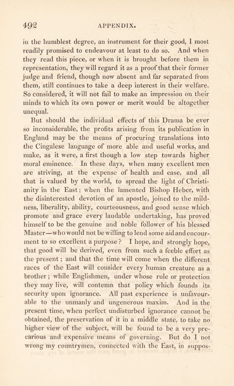 in the humblest degree, an instrument for their good, I most readily promised to endeavour at least to do so. And when they read this piece, or when it is brought before them in representation, they will regard it as a proof that their former judge and friend, though now absent and far separated from them, still continues to take a deep interest in their welfare. So considered, it will not fail to make an impression on their minds to which its own power or merit would be altogether unequal. But should the individual effects of this Drama be ever so inconsiderable, the profits arising from its publication in England may be the means of procuring translations into the Cingalese language of more able and useful works, and make, as it were, a first though a low step towards higher moral eminence. In these days, when many excellent men are striving, at the expense of health and ease, and all that is valued by the world, to spread the light of Christi- anity in the East; when the lamented Bishop Heber, with the disinterested devotion of an apostle, joined to the mild- ness, liberality, ability, courteousness, and good sense which promote and grace every laudable undertaking, has proved himself to be the genuine and noble follower of his blessed Master—who would not be willing to lend some aid and encour- ment to so excellent a purpose ? I hope, and strongly hope, that good will be derived, even from such a feeble effort as the present; and that the time will come when the different races of the East will consider every human creature as a brother; while Englishmen, under whose rule or protection they may live, will contemn that policy which founds its security upon ignorance. All past experience is unfavour- able to the unmanly and ungenerous maxim. And in the present time, when perfect undisturbed ignorance cannot be obtained, the preservation of it in a middle state, to take no higher view of the subject, will be found to be a very pre- carious and expensive means of governing. But do I not wrong my countrymen, connected with the East, in suppos-