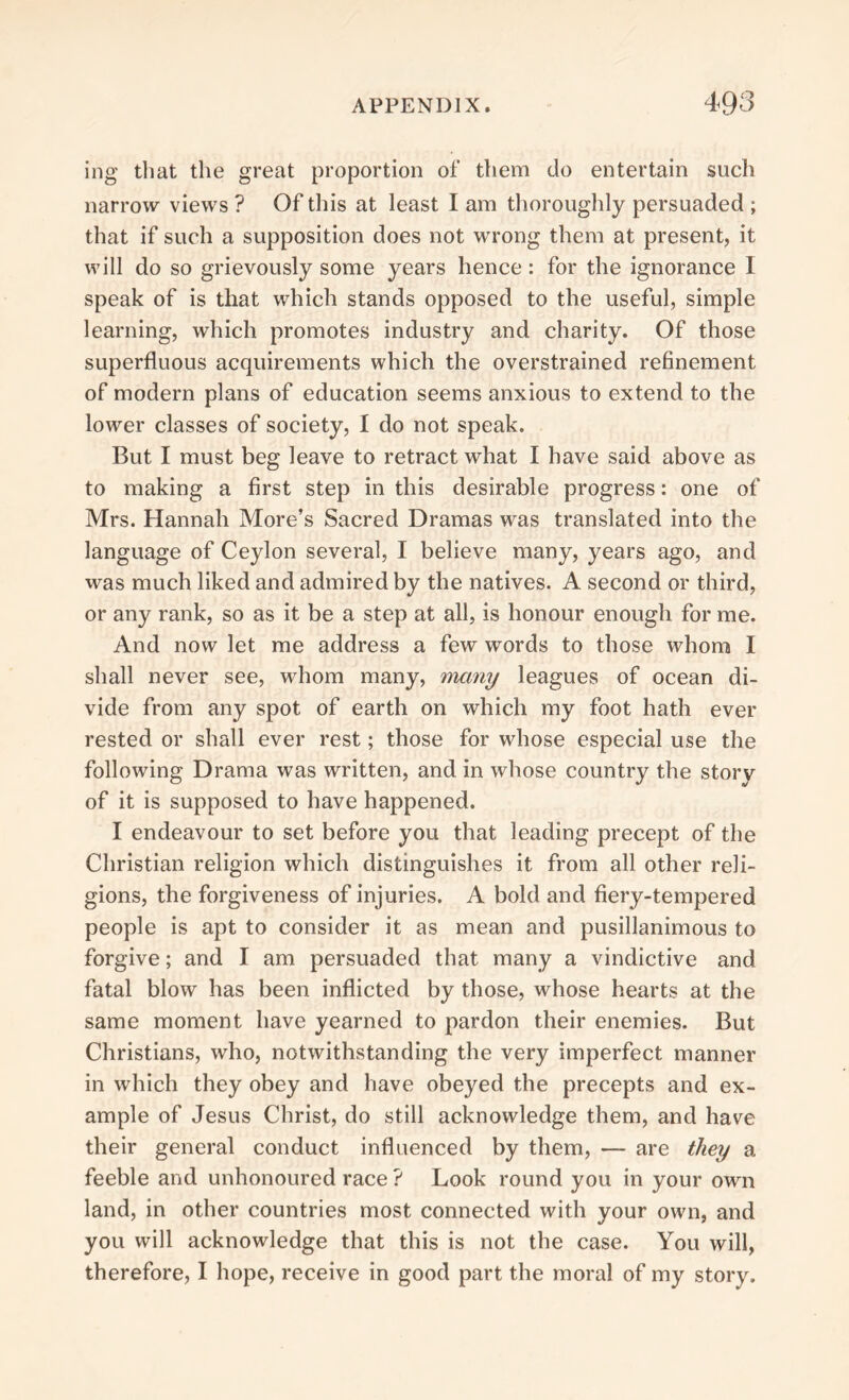 ing tliat the great proportion of them do entertain such narrow views ? Of this at least I am thoroughly persuaded ; that if such a supposition does not wrong them at present, it will do so grievously some years hence: for the ignorance I speak of is that which stands opposed to the useful, simple learning, which promotes industry and charity. Of those superfluous acquirements which the overstrained refinement of modern plans of education seems anxious to extend to the lower classes of society, 1 do not speak. But I must beg leave to retract what I have said above as to making a first step in this desirable progress: one of Mrs. Hannah More’s Sacred Dramas was translated into the language of Ceylon several, I believe many, years ago, and was much liked and admired by the natives. A second or third, or any rank, so as it be a step at all, is honour enough for me. And now let me address a few wrords to those whom I shall never see, whom many, many leagues of ocean di- vide from any spot of earth on which my foot hath ever rested or shall ever rest; those for whose especial use the following Drama was written, and in whose country the story of it is supposed to have happened. I endeavour to set before you that leading precept of the Christian religion which distinguishes it from all other reli- gions, the forgiveness of injuries. A bold and fiery-tempered people is apt to consider it as mean and pusillanimous to forgive; and I am persuaded that many a vindictive and fatal blow has been inflicted by those, whose hearts at the same moment have yearned to pardon their enemies. But Christians, who, notwithstanding the very imperfect manner in which they obey and have obeyed the precepts and ex- ample of Jesus Christ, do still acknowledge them, and have their general conduct influenced by them, — are they a feeble and unhonoured race ? Look round you in your own land, in other countries most connected with your own, and you will acknowledge that this is not the case. You will, therefore, I hope, receive in good part the moral of my story.