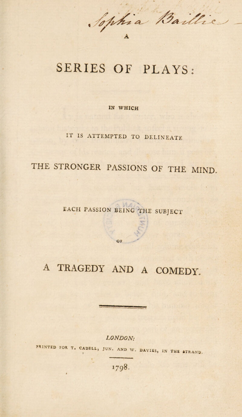 A SERIES OF PLAYS: IN WHICH IT IS ATTEMPTED TO DELINEATE THE STRONGER PASSIONS OF THE MIND. / EACH PASSION BEING THE SUBJECT A TRAGEDY AND A COMEDY. LONDON: printed for t. cadell, jun. and \v DAVIES, IN The strand.
