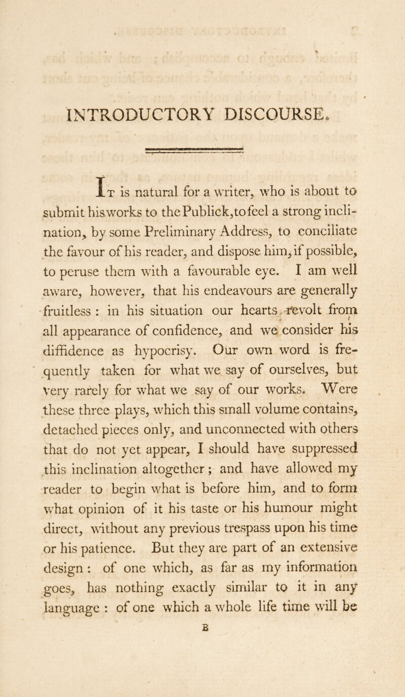 INTRODUCTORY DISCOURSE It is natural for a writer, who is about to submit hisworks to thePublick,tofeel a strong incli- nation,, by some Preliminary Address, to conciliate the favour of his reader, and dispose him, if possible, to peruse them with a favourable eye. I am well aware, however, that his endeavours are generally fruitless : in his situation our hearts. revolt from all appearance of confidence, and we consider his diffidence as hypocrisy. Our own word is fre- quently taken for what we say of ourselves, but Very rarely for what we say of our works. Were these three plays, which this small volume contains, detached pieces only, and unconnected with others that do not yet appear, I should have suppressed this inclination altogether; and have allowed my •reader to begin what is before him, and to form what opinion of it his taste or his humour might direct, wdthout any previous trespass upon his time or his patience. But they are part of an extensive design : of one which, as far as my information goes, has nothing exactly similar to it in any language : of one which a whole life time will be B