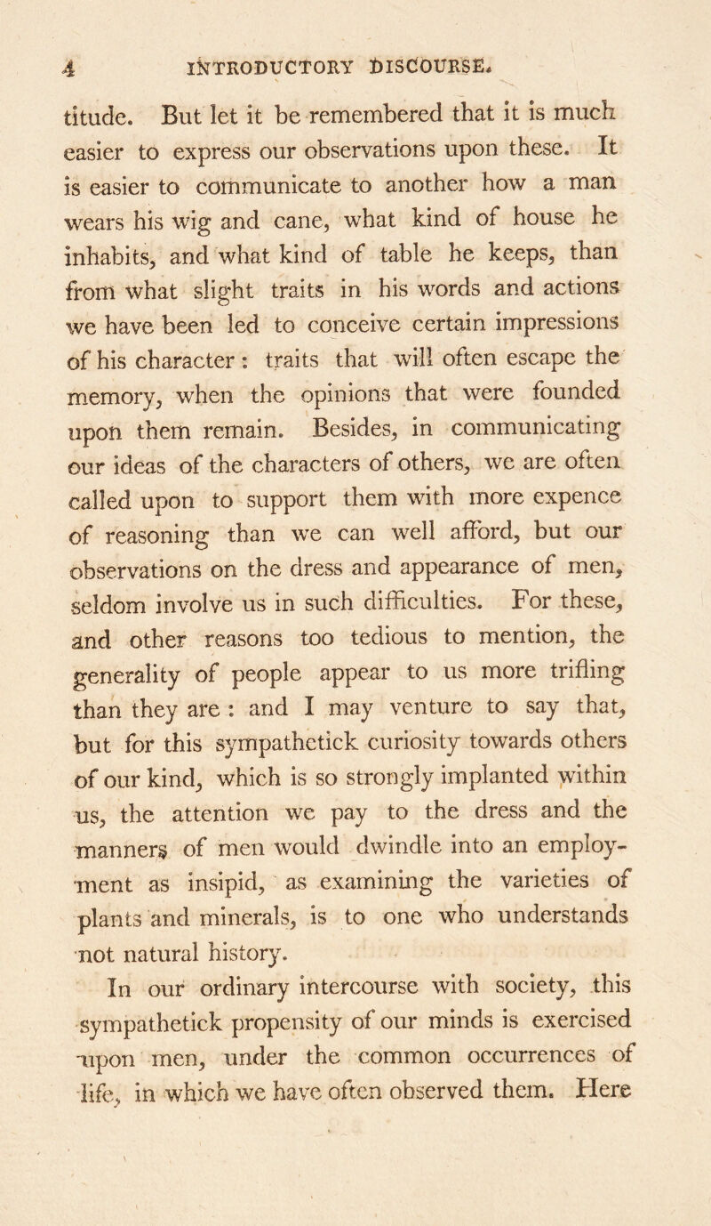 titude. But let it be remembered that it is miicli easier to express our observations upon these. It is easier to communicate to another how a man wears his wig and cane^ what kind of house he inhabits, and what kind of table he keeps, than from what slight traits in his words and actions we have been led to conceive certain impressions of his character : traits that will often escape the memory, when the opinions that were founded upon them remain. Besides, in communicating our ideas of the characters of others, we are often called upon to support them with more expence of reasoning than we can well afford, but our observations on the dress and appearance of men, seldom involve us in such difficulties. For these, and other reasons too tedious to mention, the generality of people appear to us more trifling than they are : and I may venture to say that, but for this sympathetick curiosity towards others of our kind, which is so strongly implanted >vithin us, the attention we pay to the dress and the manner^ of men would dwindle into an employ- ment as insipid, as examining the varieties of plants and minerals, is to one who understands not natural history. In our ordinary intercourse with society, this sympathetick propensity of our minds is exercised upon men, under the common occurrences of life, in which we have often observed them. Here
