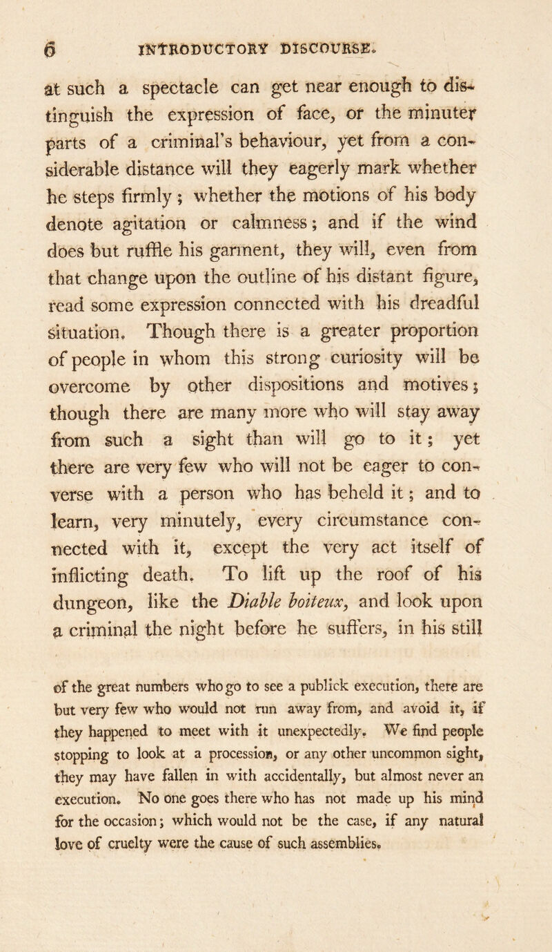 at such a spectacle can get near enough to dis* tinguish the expression of face^ or the minuter parts of a criminars behaviour^ yet from a con- siderable distance will they eagerly mark whether he steps firmly ; whether the motions of his body denote agitation or calmness; and if the wind does but ruffle his garment^ they will^ even from that change upon the outline of hjs distant figure^ read some expression connected with his dreadful situation, Though there is a greater proportion of people in whom this strong curiosity will be overcome by other dispositions and motives; though there are many more who will stay away from such a sight than will go to it; yet there are very few who will not be eager to con- verse with a person who has beheld it; and to learn, very minutely, every circumstance con- nected with it, except the very act itself of inflicting death. To lift up the roof of his dungeon, like the Diahk hoiteux, and look upon a criminal the night before he suffers, in his still of the great numbers who go to see a publick execution, there are but very few who would not run away from, and avoid it, if they happened to meet with it unexpectedly, We find people stopping to look at a procession, or any other uncommon sight, they may have fallep in with accidentally, but almost never an execution. No one goes there who has not made up his mind for the occasion; which would not be the case, if any natural love of cruelty were the cause of such assemblies.