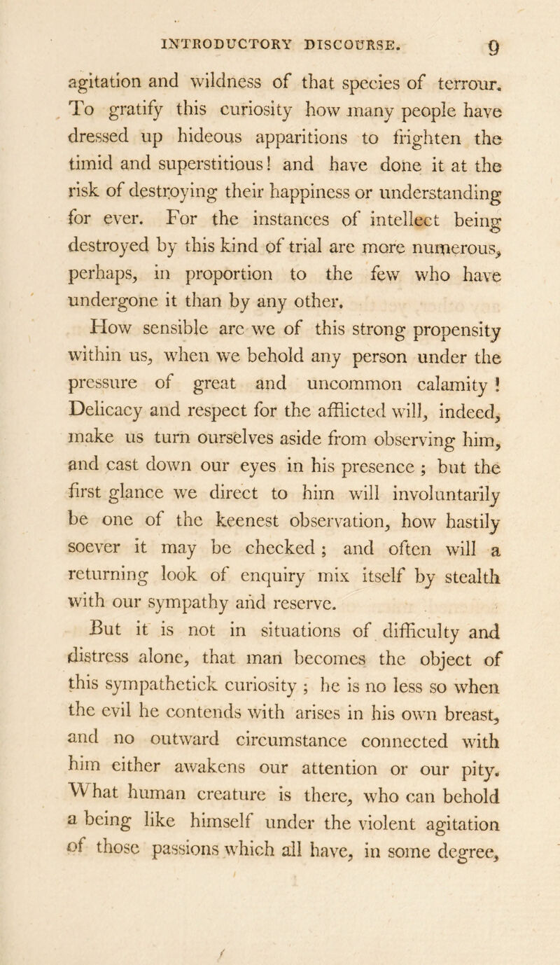 agitation and wildness of that species of tcrrour. To gratify this curiosity how many people have dressed up hideous apparitions to frighten the timid and superstitious! and have done it at the risk of destroying their happiness or understanding for ever. For the instances of intellect being destroyed by this kind of trial are more numerous^ perhaps^ in proportion to the few who have undergone it than by any other. Flow sensible arc we of this strong propensity within US;, when we behold any person under the pressure of great and uncommon calamity ! Delicacy and respect for the afflicted will;, indeed^ make us turn ourselves aside from observing him, and cast down our eyes in his presence ; but the first glance we direct to him will involuntarily be one of the keenest observation, how hastily soever it may be checked; and often will a returning look of enquiry mix itself by stealth with our sympathy and reserve. But it is not in situations of difficulty and distress alone, that man becomes the object of this sympathetick curiosity ; he is no less so when the evil he contends with arises in his own breast, and no outward circumstance connected with him either awakens our attention or our pity* What human creature is there, who can behold a being like himself under the violent agitation of those passions which all have, in some degree.