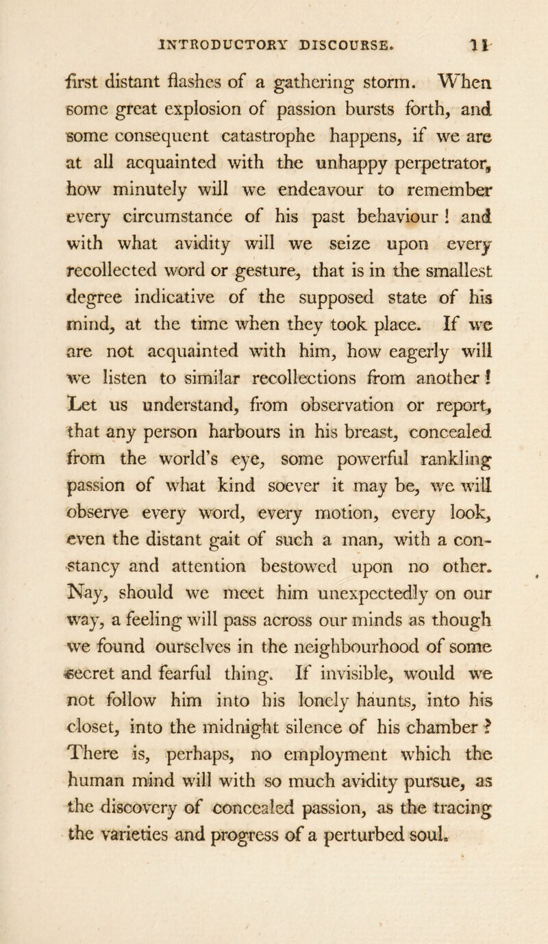 first distant flashes of a gathering storm. When some great explosion of passion bursts forth, and some consequent catastrophe happens, if we are at all acquainted with the unhappy perpetrator, how minutely will we endeavour to remember every circumstance of his past behaviour ! and with what avidity will we seize upon every recollected word or gesture, that is in the smallest degree indicative of the supposed state of his mind, at the time when they took place. If we are not acquainted with him, how eagerly will we listen to similar recollections from another! Let us understand, from observation or report, that any person harbours in his breast, concealed from the world’s eye, some powerful rankling passion of what kind soever it may be, we will observe every word, every motion, every look, even the distant gait of such a man, with a con- stancy and attention bestowed upon no other. Nay, should we meet him unexpectedly on our way, a feeling will pass across our minds as though we found ourselves in the neighbourhood of some secret and fearful thing. If invisible, would we not follow him into his lonely haunts, into his closet, into the midnight silence of his chamber ? There is, perhaps, no employment which the human mind w^ill with so much avidity pursue, as the discovery of concealed passion, as the tracing the varieties and progress of a perturbed soul.