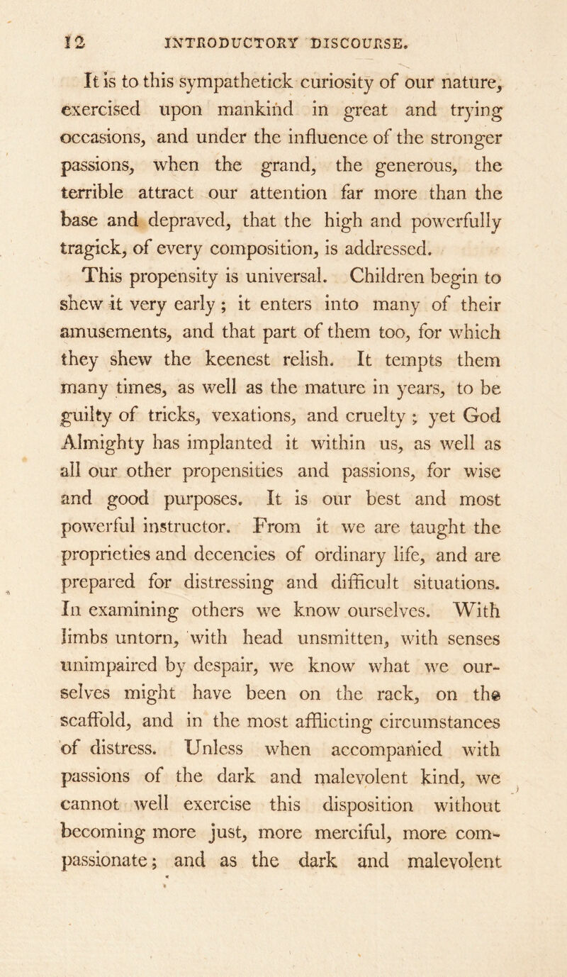 It is to this sympathetick curiosity of our nature^ exercised upon mankind in great and trying occasions^ and under the influence of the stronger passions, when the grand, the generous, the terrible attract our attention far more than the base and depraved, that the high and powerfully tragick, of every composition, is addressed. This propensity is universal. Children begin to shew it very early ; it enters into many of their amusements, and that part of them too, for which they shew the keenest relish. It tempts them many times, as well as the mature in years, to be guilty of tricks, vexations, and cruelty ; yet God Almighty has implanted it within us, as well as all our Other propensities and passions, for wise and good purposes. It is our best and most powerful instructor. From it we are taught the proprieties and decencies of ordinary life, and are prepared for distressing and difflcult situations. In examining others we know ourselves. With limbs untorn, with head unsmitten, with senses unimpaired by despair, we know what we our- selves might have been on the rack, on th@ scaffold, and in the most afflicting circumstances of distress. Unless when accompanied with passions of the dark and malevolent kind, we cannot well exercise this disposition without becoming more just, more merciful, more com- passionate; and as the dark and malevolent