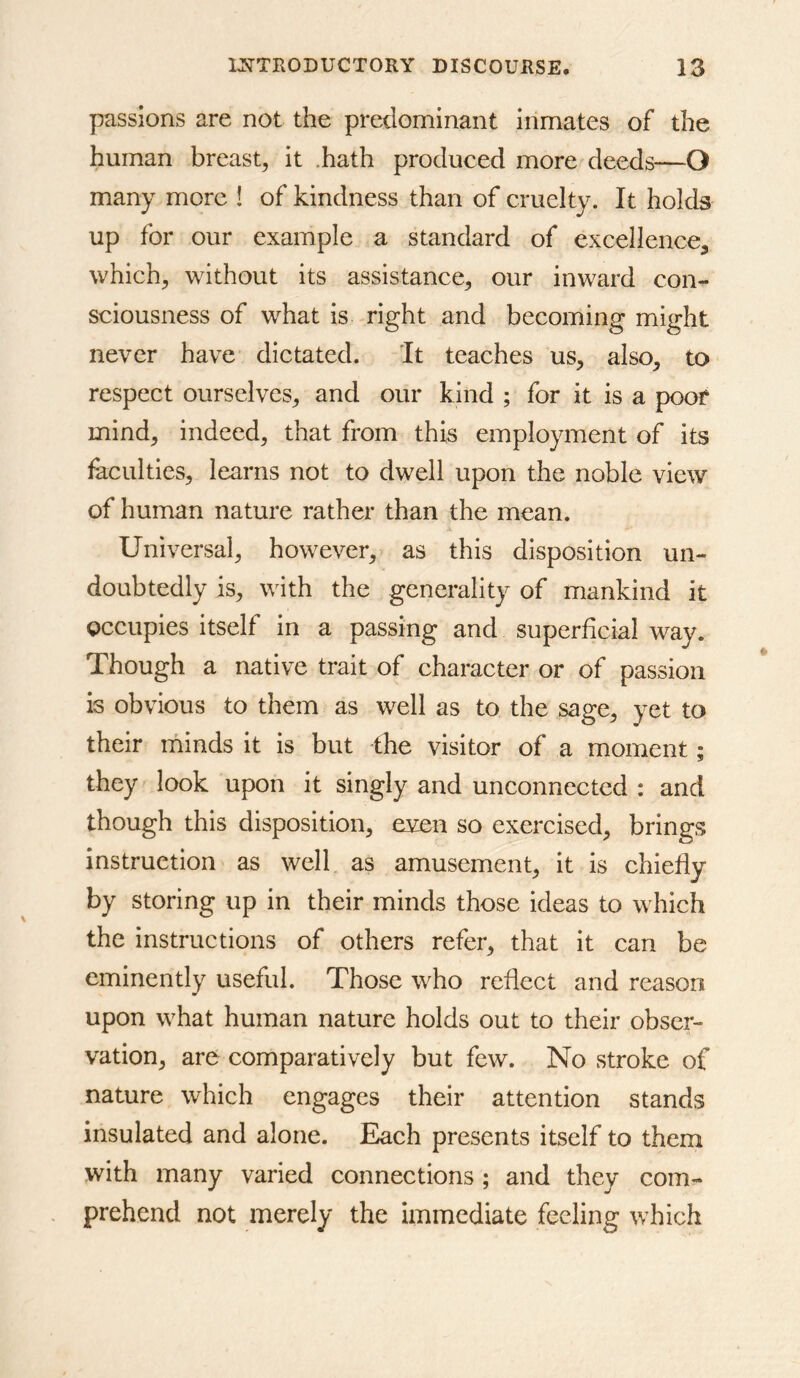 passions are not the predominant inmates of the human breast, it .hath produced more deeds—O many more ! of kindness than of cruelty. It holds up for our example a standard of excellence^ which, without its assistance, our inward con- sciousness of what is right and becoming might never have dictated. It teaches us, also, to respect ourselves, and our kind ; for it is a poof mind, indeed, that from this employment of its faculties, learns not to dwell upon the noble view of human nature rather than the mean. Universal, however, as this disposition un- doubtedly is, with the generality of mankind it occupies itself in a passing and superficial way. Though a native trait of character or of passion is obvious to them as well as to the sage, yet to their minds it is but the visitor of a moment; they look upon it singly and unconnected : and though this disposition, even so exercised, brings instruction as well as amusement, it is chiefly by storing up in their minds those ideas to which the instructions of others refer, that it can be eminently useful. Those who reflect and reason upon what human nature holds out to their obser- vation, are comparatively but few. No stroke of nature which engages their attention stands insulated and alone. Each presents itself to them with many varied connections ; and they com- prehend not merely the immediate feeling which