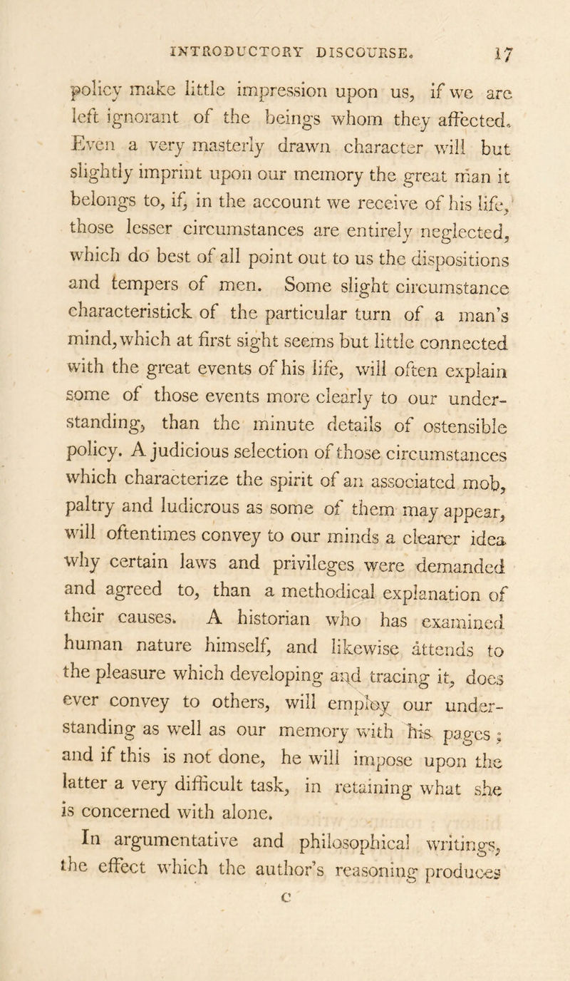policy make little impression upon us, if we arc left ignorant of the beings whom they affected. Even a very masterly drawn character will but slightly imprint upon our memory the great rnan it belongs to, if, in the account we receive of his life,' those lesser circumstances are entirely neglected, which do best of all point out to us the dispositions and tempers of men. Some slight circumstance characteristick of the particular turn of a man’s mind, which at first sight seems but little connected with the great events of his life, will often explain some of those events more clearly to our under- standing, than the minute details of ostensible policy. A judicious selection of those circumstances which characterize the spirit of an associated mob, paltry and ludicrous as some of them may appear, will oftentimes convey to our minds a clearer idea why certain laws and privileges were demanded and agreed to, than a methodical explanation of their causes, A historian who has examined human nature himself, and likewise attends to the pleasure which developing apd tracing it, does ever convey to others, will employ our under- standing as well as our memory with hm pages s and if this is not done, he will impose upon the latter a very difficult task, in retaining what she is concerned with alone, In argumentative and philosophical writings, the effect which the author’s reassoning produces c