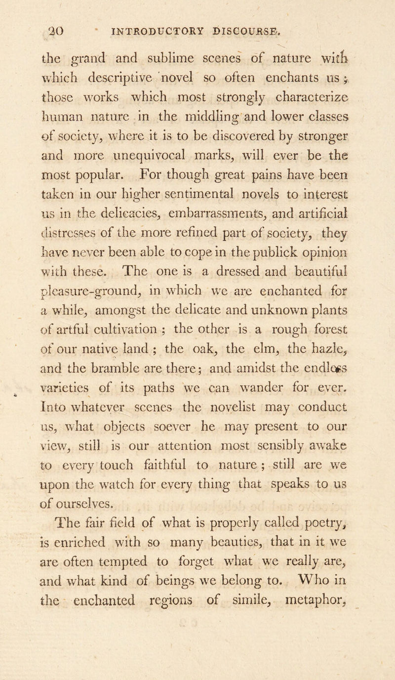 the grand and sublime scenes of nature witb which descriptive novel so often enchants us; those works which most strongly characterize human nature in the middling and lower classes of society^ where it is to be discovered by stronger and more unequivocal marks^ will ever be the most popular. For though great pains have been taken in our higher sentimental novels to interest us in the delicacies^ embarrassments^ and artificial distresses of the more refined part of society^ they have never been able to cope in the publick opinion with these. The one is a dressed and beautiful pleasure-ground^ in which we are enchanted for a v^hile^ amongst the delicate and unknown plants of artful cultivation ; the other is a rough forest of our native land ; the oak^ the elm^ the hazle^ and the bramble are there; and amidst the endloes varieties of its paths we can w^ander for ever. Into whatever scenes the novelist may conduct iis^ what objects soever he may present to our view^ still is our attention most sensibly aw^ake to every touch faithful to nature; still are w^e upon the watch for every thing that speaks to us of ourselves. The fair field of what is properly called poetry, is enriched with so many beauties^ that in it we are often tempted to forget wdiat we really are, and what kind of beings w^e belong to. Who in the enchanted regions of simile, metaphor.