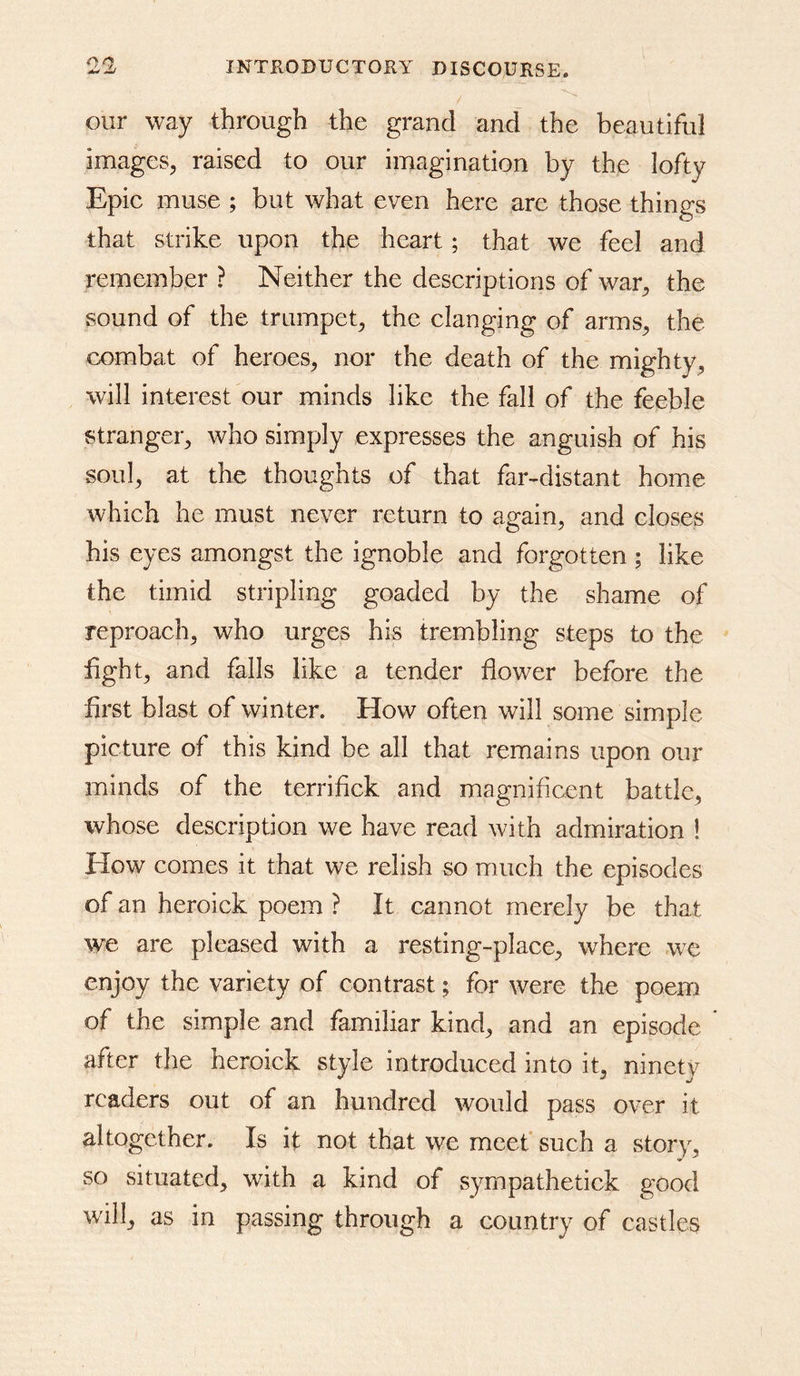 our way through the grand and the beautiful images^, raised to our imagination by the lofty Epic muse ; but what even here are those things that strike upon the heart; that we feel and remember ? Neither the descriptions of war^ the sound of the trumpet^ the clanging of armS;, the combat of heroes^ nor the death of the mighty^ will interest our minds like the fall of the feeble stranger^ who simply expresses the anguish of his soul^ at the thoughts of that far-distant home which he must never return to again, and closes his eyes amongst the ignoble and forgotten; like the timid stripling goaded by the shame of reproach, who urges his trembling steps to the fight, and falls like a tender flower before the first blast of winter. How often will some simple picture of this kind be all that remains upon our minds of the terrifick and magnificent battle, whose description we have read with admiration ! How comes it that we relish so much the episodes of an heroick poem ? It cannot merely be that we are pleased with a resting-place, where we enjoy the variety of contrast; for were the poem of the simple and familiar kind, and an episode after the heroick style introduced into it, ninety readers out of an hundred would pass over it altogether. Is if not that we meet* such a story, so situated, with a kind of syrnpathetick good will, as in passing through a country of castles