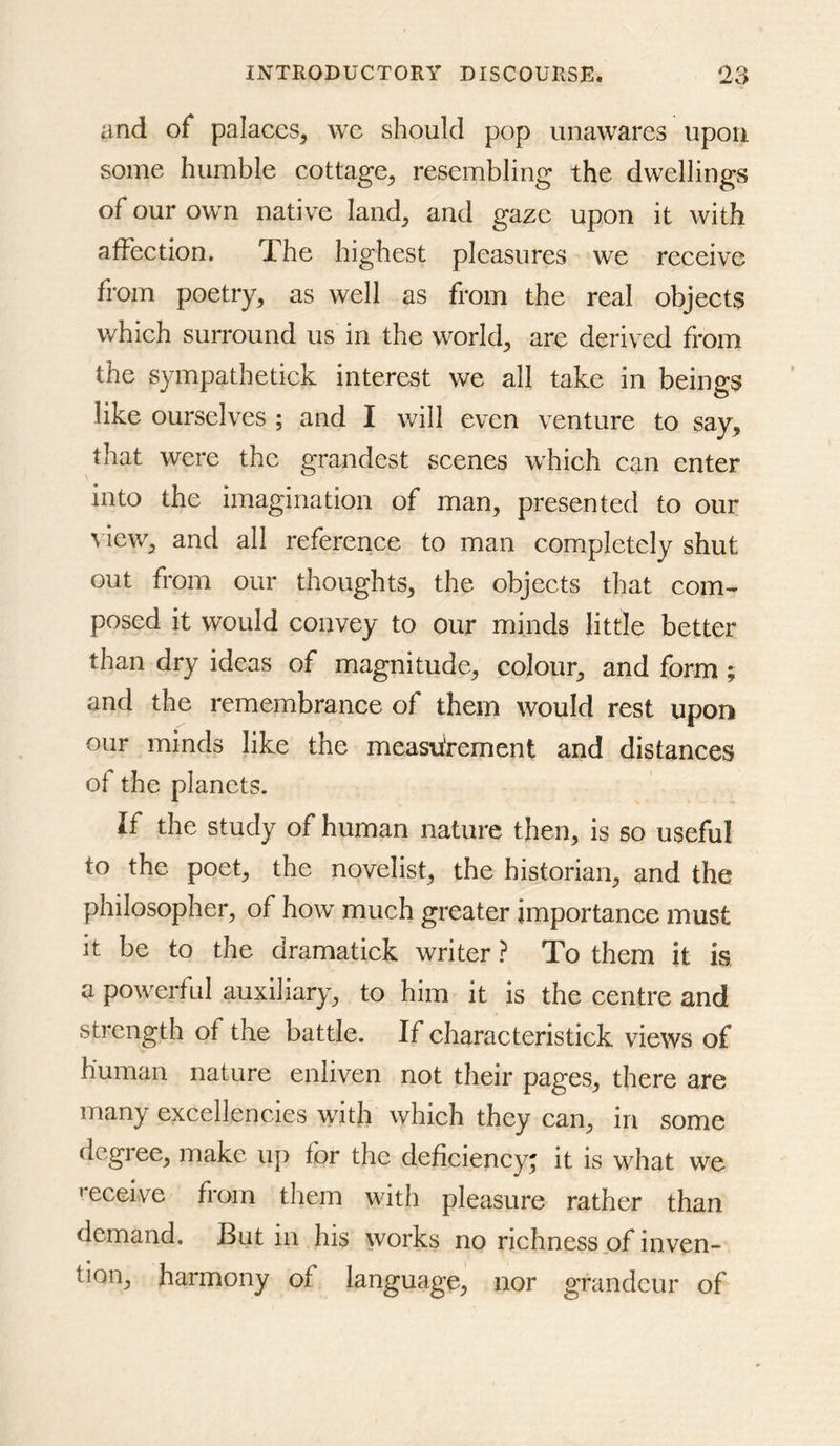 and of palaces, we should pop unawares upon some humble cottage, resembling the dwellings of our own native land, and gaze upon it with affeetion. The highest pleasures we receive from poetry, as well as from the real objects which surround us in the world, are derived from the sympathetick interest we all take in beings like ourselves ; and I will even venture to say, that were the grandest scenes which can enter into the imagination of man, presented to our \ iew, and all reference to man completely shut out from our thoughts, the objects that com- posed it would convey to our minds little better than dry ideas of magnitude, colour, and form; and the remembrance of them would rest upon our minds like the measurement and distances of the planets. If the study of human nature then, is so useful to the poet, the novelist, the historian, and the philosopher, of how much greater importance must it be to the dramatiek writer ? To them it is. a powerful auxiliary, to him it is the centre and strength of the battle. If characteristick views of human nature enliven not their pages, there are many excellencies with which they can, in some degree, make uji for the deficiency; it is what we f^eceive from them with pleasure rather than demand. But in his works no richness of inven- tion, harmony of language, nor grandeur of