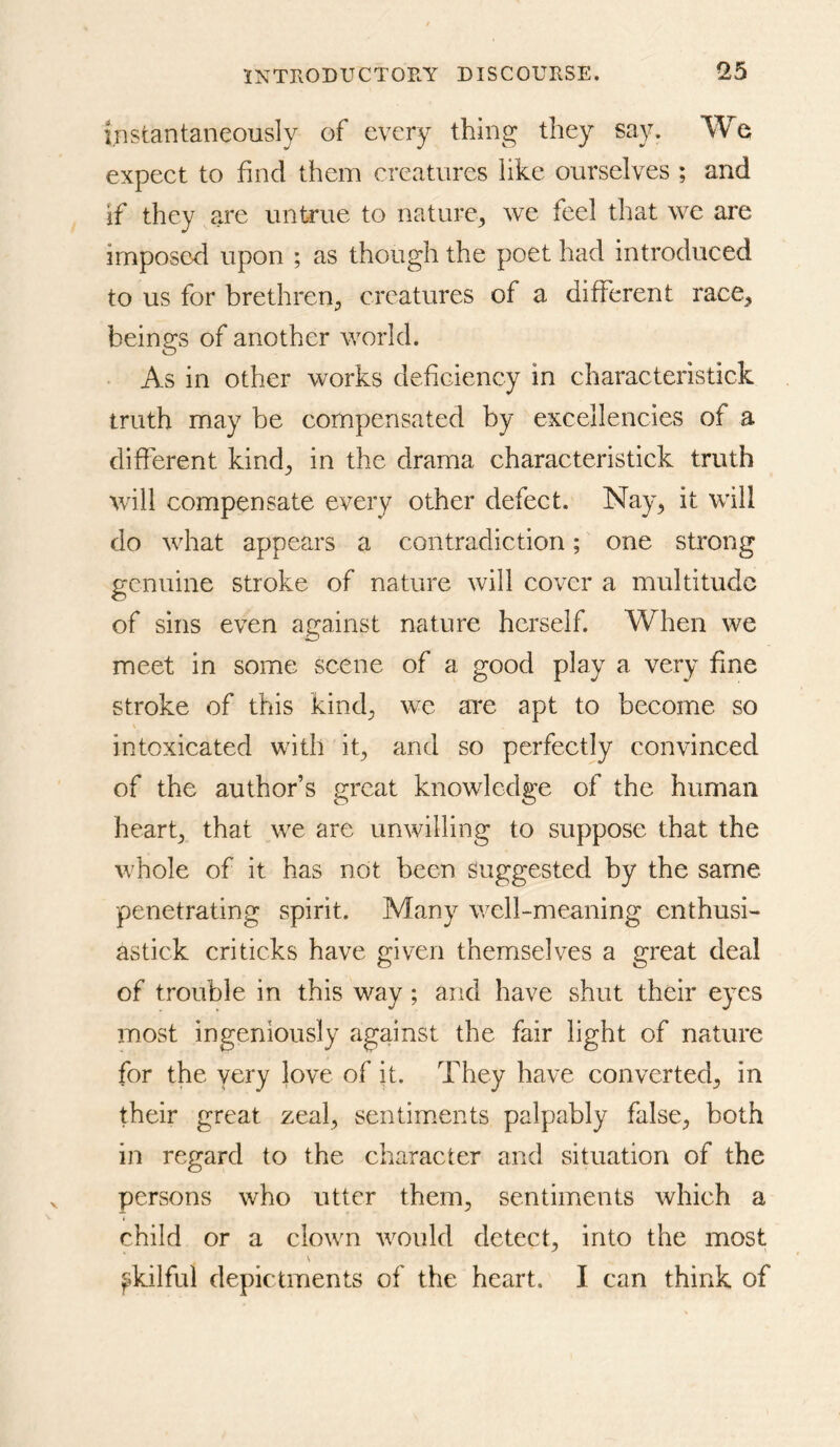 instantaneously of every thing they say. We expect to find them creatures like ourselves ; and if they are untrue to nature^ we feel that we are imposed upon ; as though the poet had introduced to us for brethren^ creatures of a different race^ beings of another world. ■ As in other works defieiency in characteristick truth may be compensated by excellencies of a different kind^ in the drama characteristick truth will compensate every other defect. Nay^ it will do what appears a contradiction; one strong genuine stroke of nature will cover a multitude of sins even against nature herself. When we meet in some scene of a good play a very fine stroke of this kind^ we ai^e apt to become so intoxicated with ig and so perfectly convinced of the author’s great knowledge of the human hearf that we are unwilling to suppose that the whole of it has not been suggested by the same penetrating spirit. Many well-meaning enthusi- astick criticks have given themselves a great deal of trouble in this way; and have shut their eyes most ingeniously against the fair light of nature for the very love of it. They have converted^ in their great zeal^ sentim.ents palpably false^, both in regard to the character and situation of the persons who utter them, sentiments which a child or a clown would detect, into the most ^kilful depictments of the heart. I can think of
