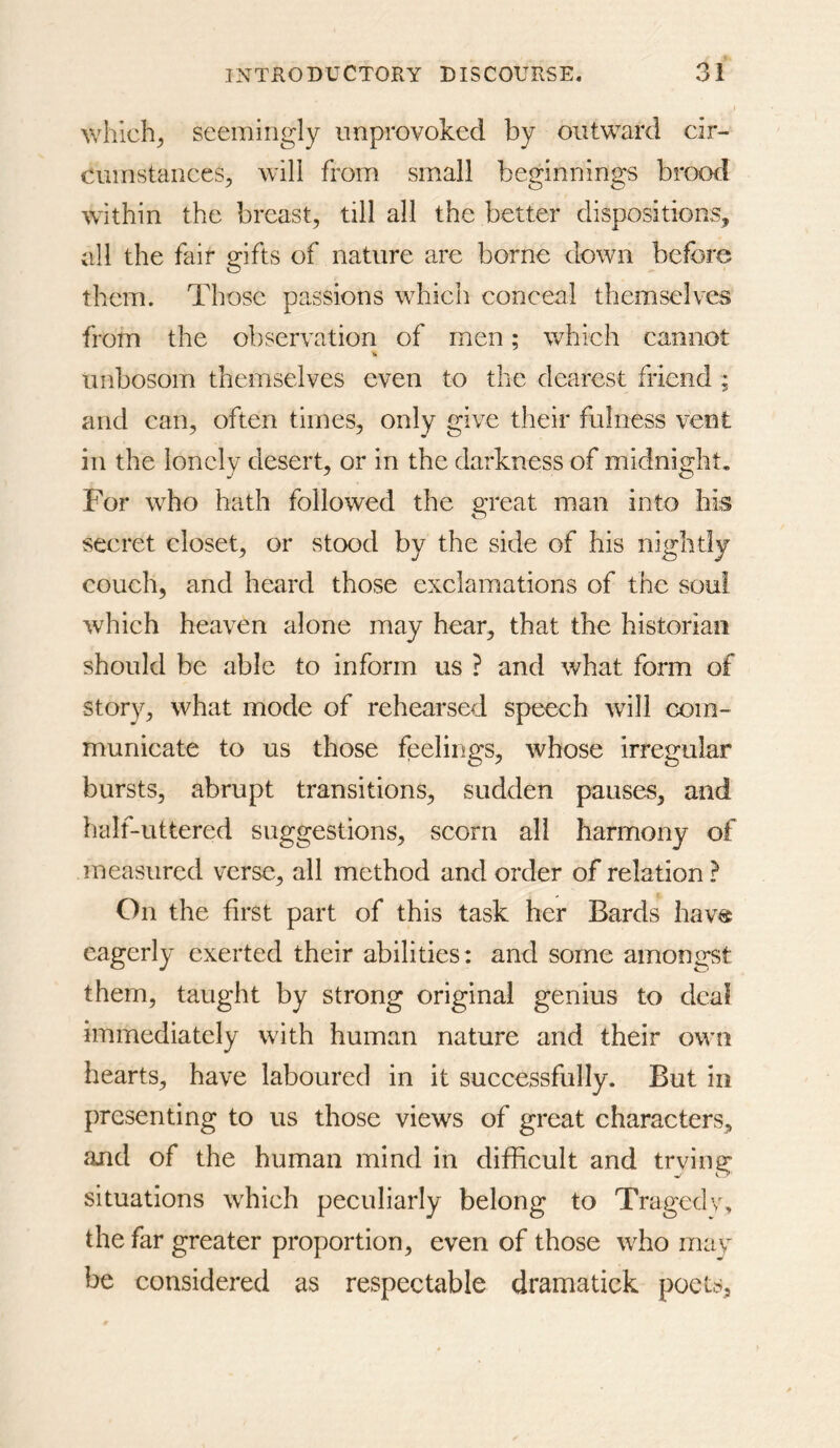 which^ seemingly unprovoked by outward cir- cumstances, will from small beginnings brood within the breast, till all the better dispositions, all the fair gifts of nature are borne down before them. Those passions which conceal themselves from the observation of men; which cannot unbosom themselves even to the dearest friend ; and can, often times, only give their fulness vent in the lonely desert, or in the darkness of midnight. For who hath followed the great man into his secret closet, or stood by the side of his nightly couch, and heard those exclamations of the soul which heaven alone may hear, that the historian should be able to inform us ? and what form of story, what mode of rehearsed speech will com- municate to us those feelings, whose irregular bursts, abrupt transitions, sudden pauses, and half-uttered suggestions, scorn all harmony of measured verse, all method and order of relation ? On the first part of this task her Bards hav« eagerly exerted their abilities: and some amongst them, taught by strong original genius to deal immediately with human nature and their owm hearts, have laboured in it successfully. But in presenting to us those views of great characters, and of the human mind in difficult and trying situations which peculiarly belong to Tragedv, the far greater proportion, even of those who may be considered as respectable dramatick poets.