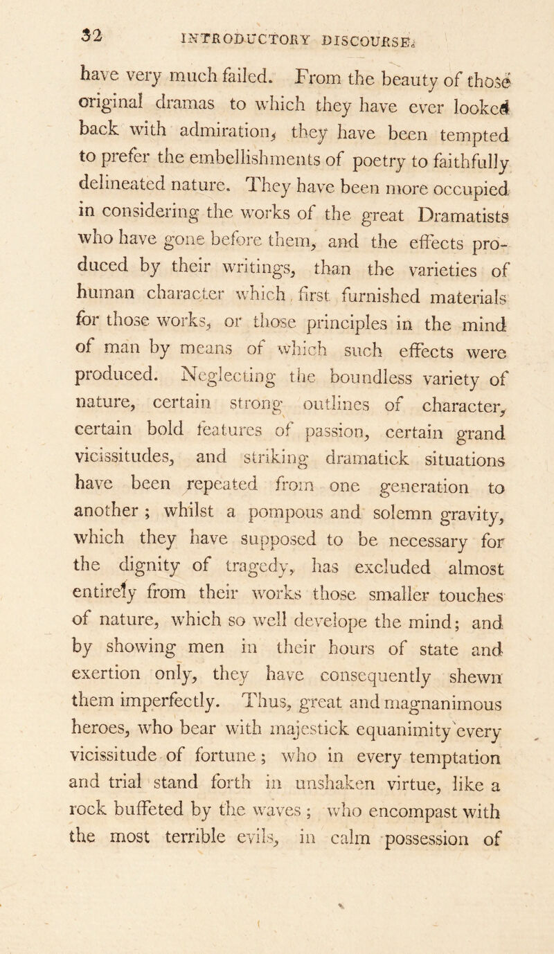 have very much failed. From the beauty of those original dramas to which they have ever looked back with admiration^ they have been tempted to prefer the embellishments of poetry to faithfully delineated nature. They have been more occupied in considering' the works of the great Dramatists who have gone before them^ and the effects pro- duced by their writings^ than the varieties of human character which, first furnished materials for those works^ or those principles in the mind of man by means of which such effects were produced. Neglecting the boundless variety of nature, certain strong outlines of character, certain bold features of passion, certain grand vicissitudes, and striking dramatick situations have been repeated from one generation to another ; whilst a pompous and solemn gravity, which they have supposed to be necessary for the dignity of tragedy, has excluded almost entirely from their works those smaller touches of nature, which so well develope the mind; and by showing men in their hours of state and exertion only, they have consequently shewn them imperfectly. Thus, great and magnanimous heroes, who bear with majestick equanimity every vicissitude of fortune; who in every temptation and trial stand forth in unshaken virtue, like a rock buffeted by the waves ; who encompast with the most terrible evils, in calm possession of (