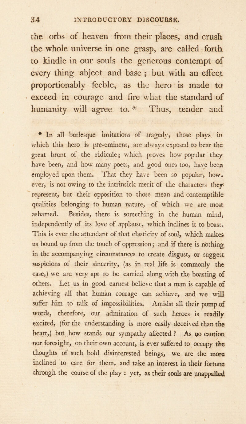 the orbs of heaven from their places^, and crush the whole universe in one grasp, are called forth to kindle in our souls the generous contempt of every thing abject and base ; but with an effect proportionably feeble, as the hero is made to ' exceed in courage and fire what the standard of humanity will agree to. * Thus, tender and * In all burlesque imitations of traged/j those plays in which this hero is pre-eminent, are always exposed to bear the great brunt of the ridicule; w^hich proves how popular they have been, and how many poets, and good ones too, have been employed upon them. That they have been so popular, how- ever, is not owing to the intrinsick merit of the characters they represent, but their opposition to those mean and contemptible qualities belonging to human nature, of which we are most ashamed. Besides, there is something in the human mind, independently of its love of applause, which inclines it to boast. This is ever the attendant of that elasticity of soul, which makes us bound up from the touch of oppression; and if there is nothing in the accompanying circumstances to create disgust, or suggest suspicions of their sincerity, (as in real life is commonly the case,) we are very apt to be carried along^with the boasting of others. Let us in good earnest believe that a man is capable of achieving all that human courage can achieve, and we will suffer him to talk of impossibilities. Amidst all their pomp of words, therefore, our admiration of such heroes is readily excited, (for the understanding is more easily deceived than the heart,) but how stands our sympathy affected ? As no caution nor foresight, on their own account, is ever suffered to occupy the thoughts of such bold disinterested beings, we are the more inclined to care for them, and take an interest in their fortune through the course of the play ; yet, as their souls are unappalled