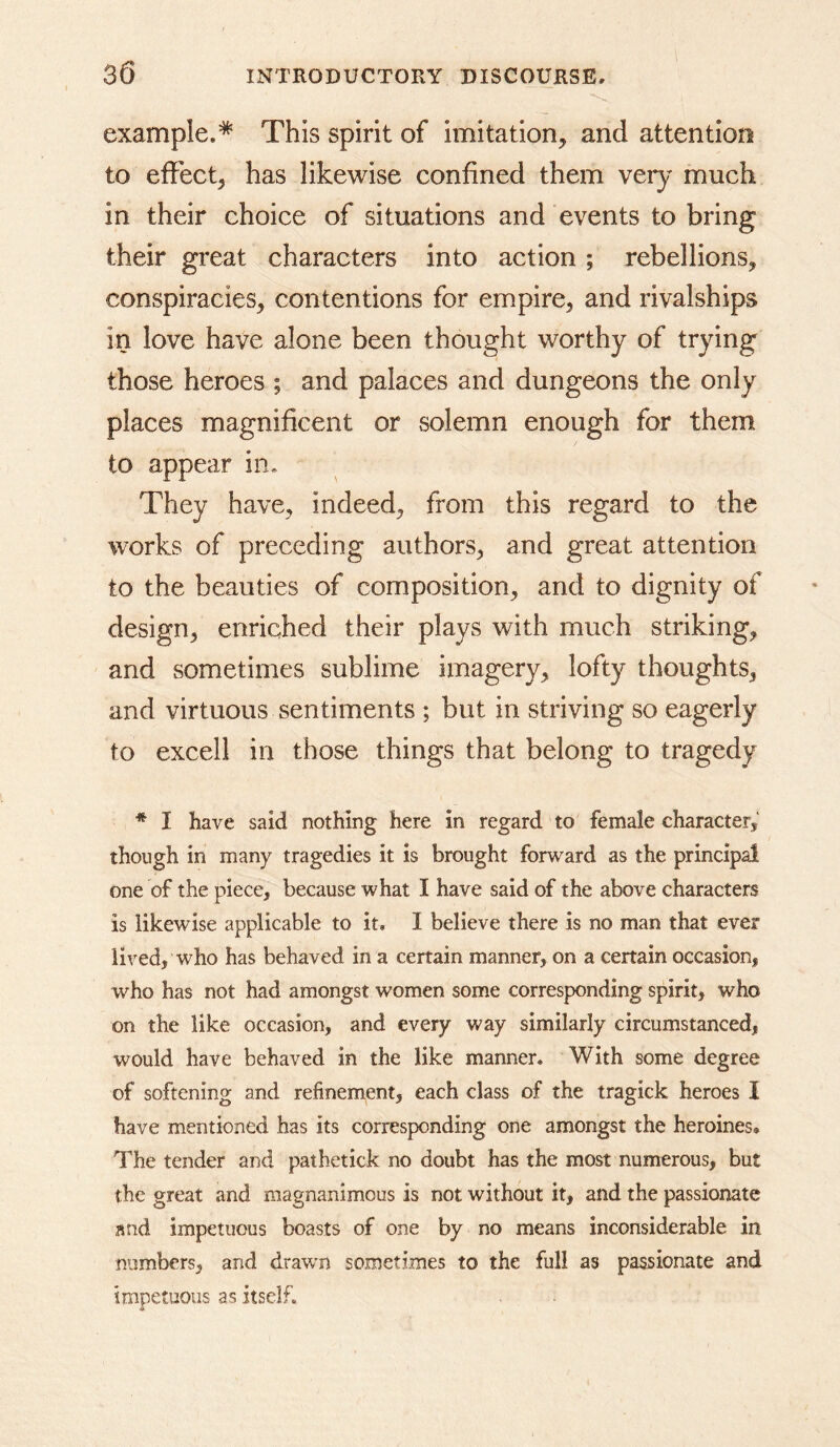 example.* This spirit of imitation, and attention to effect, has likewise confined them ver}^ much in their choice of situations and events to bring their great characters into action; rebellions, conspiracies, contentions for empire, and rivalships in love have alone been thought worthy of trying those heroes ; and palaces and dungeons the only places magnificent or solemn enough for them to appear in. They have, indeed, from this regard to the works of preceding authors, and great attention to the beauties of composition, and to dignity of design, enriched their plays with much striking, and sometimes sublime imagery, lofty thoughts, and virtuous sentiments ; but in striving so eagerly to excell in those things that belong to tragedy * I have said nothing here in regard to female character, though in many tragedies it is brought forward as the principal one of the piece, because what I have said of the above characters is likewise applicable to it, I believe there is no man that ever lived, who has behaved in a certain manner, on a certain occasion, who has not had amongst women some corresponding spirit, who on the like occasion, and every way similarly circumstanced, would have behaved in the like manner. With some degree of softening and refinement, each class of the tragick heroes I have mentioned has its corresponding one amongst the heroines. The tender and pathetick no doubt has the most numerous, but the great and magnanimous is not without it, and the passionate and impetuous boasts of one by no means inconsiderable in numbers, and drawn sometimes to the full as passionate and impetuous as itself.