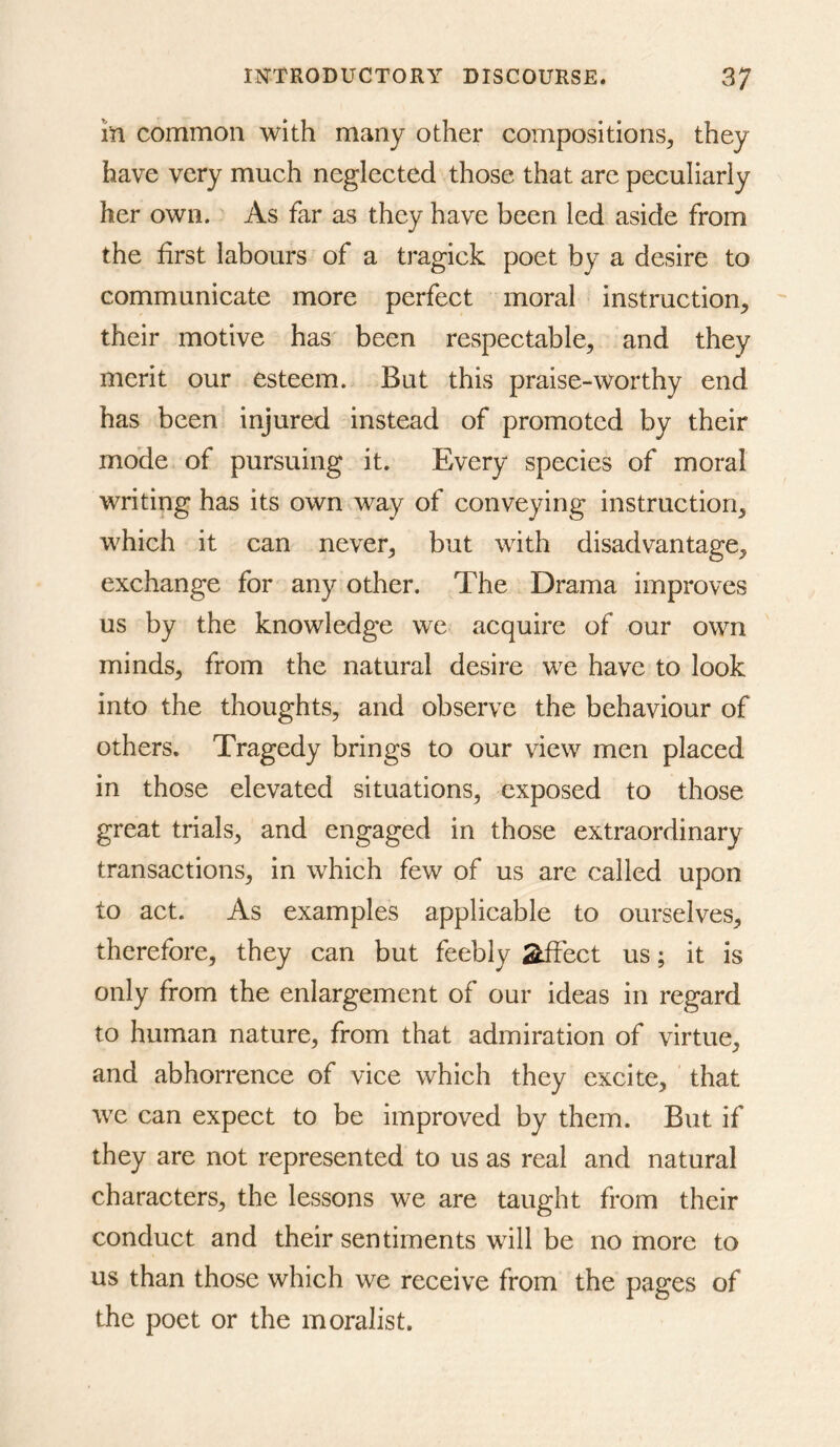 m common with many other compositions^ they have very much neglected those that are peculiarly her own. As far as they have been led aside from the first labours of a tragick poet by a desire to communicate more perfect moral instruction, their motive has been respectable, and they merit our esteem. But this praise-worthy end has been injured instead of promoted by their mode of pursuing it. Every species of moral writing has its own way of conveying instruction, which it can never, but with disadvantage, exchange for any other. The Drama improves us by the knowledge we acquire of our own minds, from the natural desire we have to look into the thoughts, and observe the behaviour of others. Tragedy brings to our view men placed in those elevated situations, exposed to those great trials, and engaged in those extraordinary transactions, in which few of us are called upon to act. As examples applicable to ourselves, therefore, they can but feebly Stffect us; it is only from the enlargement of our ideas in regard to human nature, from that admiration of virtue, and abhorrence of vice which they excite, that we can expect to be improved by them. But if they are not represented to us as real and natural characters, the lessons we are taught from their conduct and their sentiments will be no more to us than those which we receive from the pages of the poet or the moralist.