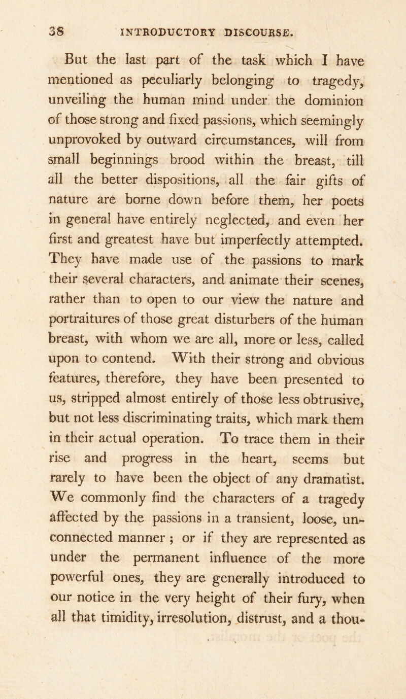 But the last part of the task which I have mentioned as peculiarly belonging to tragedy^ unveiling the human mind under the dominion of those strong and fixed passions^ which seemingly unprovoked by outward circumstances, will from small beginnings brood within the breast, till all the better dispositions, all the fair gifts of nature are borne down before them, her poets in general have entirely neglected, and even her first and greatest have but imperfectly attempted. They have made use of the passions to mark their several characters, and animate their scenes, rather than to open to our view the nature and portraitures of those great disturbers of the human breast, with whom we are all, more or less, called upon to contend. With their strong and obvious features, therefore, they have been presented to us, stripped almost entirely of those less obtrusive, but not less discriminating traits, which mark them in their actual operation. To trace them in their rise and progress in the heart, seems but rarely to have been the object of any dramatist. We commonly find the characters of a tragedy affected by the passions in a transient, loose, un- connected manner ; or if they are represented as under the permanent influence of the more powerful ones, they are generally introduced to our notice in the very height of their fury, when all that timidity, irresolution, distrust, and a thou-